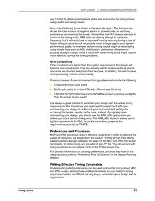TIMING CLOSURE : General Considerations and Practices for
Timing Closure 43
use TRACE to check unconstrained paths and ensure that no timing-critical
design paths are being missed.
Also, note the timing score shown in the example report. The timing score
shows the total amount of negative slacks, in picoseconds, for all timing
preferences constraining the design. Remember that PAR always attempts to
minimize the timing score. PAR does not directly attempt to maximize
frequency, but it indirectly tries to improve Fmax by reducing timing score. A
higher timing score does not necessarily mean a larger gap to your system
performance goals; for example, certain timing issues might be resolved by
using simple fixes such as HDL modification, preference refinement or
process strategy change, while a result with lower timing score might require
more efforts to correct the timing problems.
Over-Constraining
If the constraints are tighter than the system requirements, the design will
become over-constrained. This can actually lead to worse results as scarce
resources are diverted away from their best use. In addition, this will increase
core-processing runtime unnecessarily.
Common causes of over-constrained timing preferences include the following:
 Unspecified multi-cycle paths
 Multi-cycle paths to or from I/Os with different specifications
 FREQUENCY/PERIOD requirements that have been purposely set tighter
than the actual device speed
It is always a good practice to constrain your design with the actual timing
requirements. But sometimes you might want to experiment with over-
constraining your design to determine your best constraint settings for
achieving the desired results. In this case, instead of purposely over-
constraining your design, you should use the PAR_ADJ option when you
define your clock period or frequency. The PAR_ADJ keyword allows you to
tighten requirements for PAR, but at the same time, preserve the
requirements reported by TRACE.
Preferences and Processes
MAP and PAR processes require effective constraints in order to optimize the
usage of resources. As explained in the section “Timing-Driven Flow Using
Lattice Diamond Design Software” on page 10, for MAP and PAR, the design
constraints, or preferences, are provided in an LPF file. You can set and edit
design preferences at multiple points in the FPGA design flow.
For detailed information on creating preferences, and how they work in the
design process, refer to “Preference Flow in Diamond” in the Design Planning
chapter.
Writing Effective Timing Constraints
Understanding which preferences can be used to drive the timing-driven MAP
and PAR is easy. Writing these preferences based on your design’s timing
requirement also is not difficult, as long as you understand your design and its
requirement.
 
