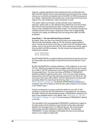 TIMING CLOSURE : General Considerations and Practices for Timing Closure
44 Timing Closure
However, creating appropriate timing preferences that can efficiently drive
MAP and PAR requires that you fully understand how the timing-driven engine
utilizes your constraints and applies them to the MAP and PAR processes and
your design. Inappropriate timing preferences usually cause the timing-driven
engine to be over-constrained, under-constrained, or both.
This section walks you through a simple example using a systematic
approach, starting with no user-defined timing preferences at all and ending
with all the timing requirements provided. It includes a few case studies to
help you fully understand the timing-driven engine. You should go through and
carefully examine all the cases in sequence to learn how to appropriately
constrain your design and efficiently drive the timing-driven MAP and PAR
processes.
Case Study 1 – No user-defined timing constraint
By default, when you start a new Diamond project and implementation,
Diamond will automatically create an LPF file using the implementation’s
name. This file can be found in the File List view in the LPF Constraint Files
section, and it is set as the active LPF file, which means that it will be used to
drive the MAP and PAR processes. The file includes the following BLOCK
preferences by default:
BLOCK RESETPATHS;
BLOCK ASYNCPATHS;
BLOCK RESETPATHS is a global preference that blocks all asynchronous set
and reset paths that are through an asynchronous set and reset pin of your
design.
BLOCK ASYNCPATHS is a global preference. If this preference is not in the
LPF file, TRACE will analyze all input-to-register paths (that are not covered
by an INPUT_SETUP preference) to see if they are longer than the period of
the associated clock. The clock must have a PERIOD or FREQUENCY
preference defined to get the period value. This is not very useful analysis,
because few inputs will have the entire clock period from the device pin. We
recommend that users define INPUT_SETUP preferences for all inputs that
accurately reflect the actual board level timing. (See “Case study 4 -
INPUT_SETUP” on page 53). The BLOCK ASYNCHPATHS preference is
included in the LPF by default so that the less useful analysis is not included
in the TRACE report.
If there are absolutely no timing constraints defined in your LPF or HDL
(whether or not the two BLOCK preferences in the default LPF are present),
then MAP TRACE will automatically generate a FREQUENCY preference for
each of the identified clocks in your design. See “Case study 10 – Use PLL
FREQUENCY Settings” on page 69 for an example of FREQUENCY defined
in the HDL.
The calculation of the auto-generated FREQUENCY preference is based on
the logic levels and the hardware recommended routing delay estimation
algorithm for the target device. For different devices, the recommended
routing delay estimation algorithms might be different. The estimated
FREQUENCY number calculated is the fastest one that can be achieved
based on your design’s longest path.
 