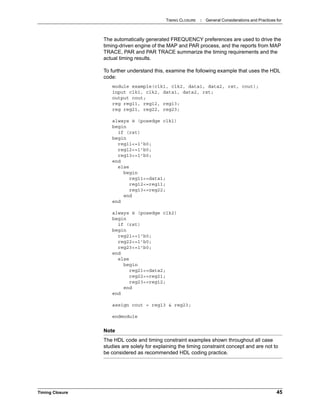 TIMING CLOSURE : General Considerations and Practices for
Timing Closure 45
The automatically generated FREQUENCY preferences are used to drive the
timing-driven engine of the MAP and PAR process, and the reports from MAP
TRACE, PAR and PAR TRACE summarize the timing requirements and the
actual timing results.
To further understand this, examine the following example that uses the HDL
code:
module example(clk1, clk2, data1, data2, rst, cout);
input clk1, clk2, data1, data2, rst;
output cout;
reg reg11, reg12, reg13;
reg reg21, reg22, reg23;
always @ (posedge clk1)
begin
if (rst)
begin
reg11<=1'b0;
reg12<=1'b0;
reg13<=1'b0;
end
else
begin
reg11<=data1;
reg12<=reg11;
reg13<=reg22;
end
end
always @ (posedge clk2)
begin
if (rst)
begin
reg21<=1'b0;
reg22<=1'b0;
reg23<=1'b0;
end
else
begin
reg21<=data2;
reg22<=reg21;
reg23<=reg12;
end
end
assign cout = reg13 & reg23;
endmodule
Note
The HDL code and timing constraint examples shown throughout all case
studies are solely for explaining the timing constraint concept and are not to
be considered as recommended HDL coding practice.
 