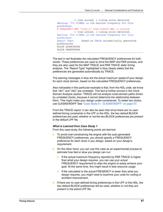 TIMING CLOSURE : General Considerations and Practices for
Timing Closure 47
1 item scored, 1 timing error detected.
Warning: 771.010MHz is the maximum frequency for this
preference.
• FREQUENCY NET "clk2_c" 1349.528000 MHz (1 errors)
1 item scored, 1 timing error detected.
Warning: 955.110MHz is the maximum frequency for this
preference.
Report Type: based on TRACE automatically generated
preferences
BLOCK ASYNCPATHS
BLOCK RESETPATHS
------------------------------------------------------------
The text in red illustrates the calculated FREQUENCY preferences for both
clocks. These preferences are used to drive the MAP and PAR process, and
they are also used for the MAP TRACE and PAR TRACE static timing
analysis. The “Report Type” highlighted in blue clearly states that the
preferences are generated automatically by TRACE.
The warning messages in blue are the actual maximum speed of your design
for each clock domain, based on the calculated FREQUENCY preferences.
Also noticeable in this particular example is that, from the HDL code, we know
that “clk1” and “clk2” are unrelated. This fact is further proved in the Clock
Domain Analysis section. TRACE will not analyze cross-domain paths driven
by unrelated clocks, because it cannot determine the relationship between
them. This might make your design under-constrained. To relate two clocks,
use CLKSKEWDIFF See “Case Study 6 – CLKSKEWDIFF” on page 57.
From the TRACE report, it can also be seen that since there are no user-
defined timing constraints in the LPF or the HDL, the two default BLOCK
preferences are used, whether or not the two BLOCK preferences are present
in the default LPF file.
What is Learned from Case Study 1
From this case study, the following points are learned:
 To avoid over-constraining the engine with the auto-generated
FREQUENCY preferences, you should specify a FREQUENCY
preference for each clock in you design, based on your design’s
requirement.
 On the other hand, you can use this case as an experimental process to
estimate how fast or slow you design can run:
 If the actual maximum frequency reported by PAR TRACE is higher
than what your design requires, you can use your actual
FREQUENCY requirement to relax the engine to easily achieve your
goal. At the same time, this might result in less resource usage
 If the calculated or the actual FREQENCY is lower than what you
design requires, you might need to examine your code for coding or
architect improvement.
 If there are no user-defined timing preferences in the LPF or the HDL, the
two default BLOCK preferences will be used, whether or not they are
present in the active LPF file.
 