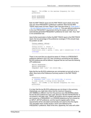TIMING CLOSURE : General Considerations and Practices for
Timing Closure 49
Report: 765.697MHz is the maximum frequency for this
preference.
BLOCK ASYNCPATHS
BLOCK RESETPATHS
------------------------------------------------------------
Both the MAP TRACE report and the PAR TRACE report clearly show that
only one clock FREQUENCY preference is defined. Note that the MAP
TRACE report does not have “Report Type” that was shown in “Case Study 1
– No user-defined timing constraint” on page 44. This user-defined preference
is the only FREQUENCY requirement driving the engine, and there is no
automatically generated FREQUENCY preference for clock “clk2”; thus “clk2”
is not constrained now.
Upon further examination of either the MAP TRACE report or the PAR TRACE
report, the low percentage of the preference coverage (17.6%) should imply
the problem as well:
Timing summary (Setup):
---------------
Timing errors: 0 Score: 0
Cumulative negative slack: 0
Constraints cover 1 paths, 1 nets, and 3 connections (17.6%
coverage)
------------------------------------------------------------
There is one more fact you should be aware of: if there is a FREQUENCY
preference defined in your LPF, then including or excluding the two default
BLOCK preferences will be different. Suppose that we now have the following
LPF preferences:
#BLOCK RESETPATHS ;
#BLOCK ASYNCPATHS ;
FREQUENCY PORT "clk1" 300.000000 MHz ;
Note that the two BLOCK preferences are commented out and will not be in
effect. Now look at the Preference Summary section in the PAR TRACE
report:
Preference Summary
• FREQUENCY PORT "clk1" 300.000000 MHz (0 errors)
4 items scored, 0 timing errors detected.
Report: 457.666MHz is the maximum frequency for this
preference.
------------------------------------------------------------
It is clear that the two BLOCK preferences are not shown in the summary.
Interestingly, you might also notice that the maximum frequency
(457.666MHz) is different now from the previous one (765.697MHz) where
the two BLOCK preferences were used. Because “BLOCK ASYNCPATHS” is
not present in the latter case, TRACE will analyze input-to-register paths that
are covered by a FREQUENCY or a PERIOD preference but not covered by
an INPUT_SETUP preference, and the input-to-register paths’ timing
requirements will be calculated automatically and used to drive the engine.
The calculated value usually equals a clock cycle defined by the
FREQUENCY preference. Most of the time, apparently, this value will under-
 
