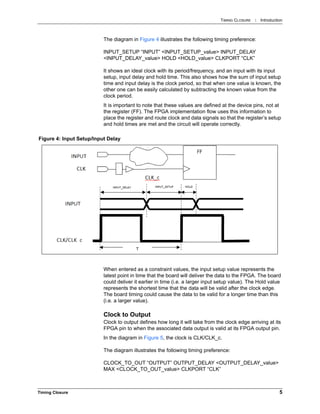 TIMING CLOSURE : Introduction
Timing Closure 5
The diagram in Figure 4 illustrates the following timing preference:
INPUT_SETUP “INPUT” <INPUT_SETUP_value> INPUT_DELAY
<INPUT_DELAY_value> HOLD <HOLD_value> CLKPORT “CLK”
It shows an ideal clock with its period/frequency, and an input with its input
setup, input delay and hold time. This also shows how the sum of input setup
time and input delay is the clock period, so that when one value is known, the
other one can be easily calculated by subtracting the known value from the
clock period.
It is important to note that these values are defined at the device pins, not at
the register (FF). The FPGA implementation flow uses this information to
place the register and route clock and data signals so that the register’s setup
and hold times are met and the circuit will operate correctly.
When entered as a constraint values, the input setup value represents the
latest point in time that the board will deliver the data to the FPGA. The board
could deliver it earlier in time (i.e. a larger input setup value). The Hold value
represents the shortest time that the data will be valid after the clock edge.
The board timing could cause the data to be valid for a longer time than this
(i.e. a larger value).
Clock to Output
Clock to output defines how long it will take from the clock edge arriving at its
FPGA pin to when the associated data output is valid at its FPGA output pin.
In the diagram in Figure 5, the clock is CLK/CLK_c.
The diagram illustrates the following timing preference:
CLOCK_TO_OUT “OUTPUT” OUTPUT_DELAY <OUTPUT_DELAY_value>
MAX <CLOCK_TO_OUT_value> CLKPORT “CLK”
Figure 4: Input Setup/Input Delay
 
