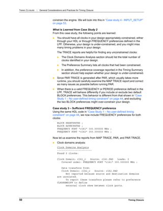 TIMING CLOSURE : General Considerations and Practices for Timing Closure
50 Timing Closure
constrain the engine. We will look into this in “Case study 4 - INPUT_SETUP”
on page 53.
What is Learned from Case Study 2
From this case study, the following points are learned:
 You should have all clocks in your design appropriately constrained, either
through your HDL or through FREQUENCY preferences defined in the
LPF. Otherwise, your design is under-constrained, and you might miss
many timing problems in your design.
The TRACE reports are helpful for finding any unconstrained clocks:
 The Clock Domains Analysis section should list the total number of
clocks identified in your design.
 The Preference Summary lists all clocks that had been constrained.
 In addition, the preference coverage reported in the Timing Summary
section should help explain whether your design is under-constrained.
 Since PAR TRACE is generated after PAR, which usually takes more
runtime, you should carefully examine the MAP TRACE report and correct
as many issues as possible before running PAR.
 When there is a valid FREQUENCY or PERIOD preference defined in the
LPF, TRACE will behave differently if you include or exclude two default
BLOCK preferences. This behavior is different from that shown in “Case
Study 1 – No user-defined timing constraint” on page 44, and excluding
the two BLOCK preferences might over-constrain your design.
Case study 3 – Sufficient FREQUENCY preference
Using the same HDL code in “Case Study 1 – No user-defined timing
constraint” on page 44, we now include FREQUENCY preferences for both
clocks:
BLOCK RESETPATHS ;
BLOCK ASYNCPATHS ;
FREQUENCY PORT "clk1" 300.000000 MHz ;
FREQUENCY PORT "clk2" 350.000000 MHz ;
Now let us examine the reports from MAP TRACE, PAR, and PAR TRACE.
 Clock domains analysis:
Clock Domains Analysis
------------------------
Found 2 clocks:
Clock Domain: clk1_c Source: clk1.PAD Loads: 2
Covered under: FREQUENCY PORT "clk1" 300.000000 MHz ;
Data transfers from:
Clock Domain: clk2_c Source: clk2.PAD
Not reported because source and destination domains
are unrelated.
To report these transfers please refer to preference
CLKSKEWDIFF to define
external clock skew between clock ports.
 