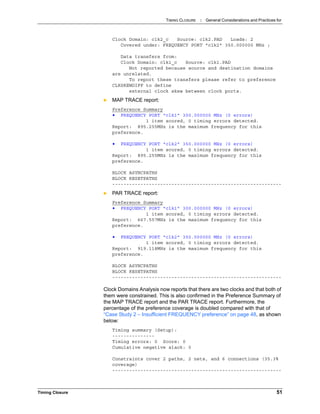 TIMING CLOSURE : General Considerations and Practices for
Timing Closure 51
Clock Domain: clk2_c Source: clk2.PAD Loads: 2
Covered under: FREQUENCY PORT "clk2" 350.000000 MHz ;
Data transfers from:
Clock Domain: clk1_c Source: clk1.PAD
Not reported because source and destination domains
are unrelated.
To report these transfers please refer to preference
CLKSKEWDIFF to define
external clock skew between clock ports.
 MAP TRACE report:
Preference Summary
• FREQUENCY PORT "clk1" 300.000000 MHz (0 errors)
1 item scored, 0 timing errors detected.
Report: 895.255MHz is the maximum frequency for this
preference.
• FREQUENCY PORT "clk2" 350.000000 MHz (0 errors)
1 item scored, 0 timing errors detected.
Report: 895.255MHz is the maximum frequency for this
preference.
BLOCK ASYNCPATHS
BLOCK RESETPATHS
------------------------------------------------------------
 PAR TRACE report:
Preference Summary
• FREQUENCY PORT "clk1" 300.000000 MHz (0 errors)
1 item scored, 0 timing errors detected.
Report: 667.557MHz is the maximum frequency for this
preference.
• FREQUENCY PORT "clk2" 350.000000 MHz (0 errors)
1 item scored, 0 timing errors detected.
Report: 919.118MHz is the maximum frequency for this
preference.
BLOCK ASYNCPATHS
BLOCK RESETPATHS
------------------------------------------------------------
Clock Domains Analysis now reports that there are two clocks and that both of
them were constrained. This is also confirmed in the Preference Summary of
the MAP TRACE report and the PAR TRACE report. Furthermore, the
percentage of the preference coverage is doubled compared with that of
“Case Study 2 – Insufficient FREQUENCY preference” on page 48, as shown
below:
Timing summary (Setup):
---------------
Timing errors: 0 Score: 0
Cumulative negative slack: 0
Constraints cover 2 paths, 2 nets, and 6 connections (35.3%
coverage)
------------------------------------------------------------
 