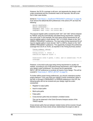 TIMING CLOSURE : General Considerations and Practices for Timing Closure
52 Timing Closure
However, the 35.3% coverage is still poor, and apparently the design is still
under-constrained and the constraints need to be improved. We will cover
that in later case studies.
Similar to “Case Study 2 – Insufficient FREQUENCY preference” on page 48,
if we remove the default BLOCK preferences in the active LFP, we have the
following:
#BLOCK RESETPATHS ;
#BLOCK ASYNCPATHS ;
FREQUENCY PORT "clk1" 300.000000 MHz ;
FREQUENCY PORT "clk2" 350.000000 MHz ;
The input-to-register paths covered by both “clk1” and “clk2” will be analyzed
by TRACE using the automatically calculated timing requirement, meaning
one clock cycle. In this example, the input setup timing requirement for all
input-to-register paths in clock domain “clk1” is 3.333ns, based on the “clk1”
300MHz FREQUENCY preference. The input setup timing requirement for all
input-to-register paths in clock domain “clk2” is 2.857ns, based on the “clk2”
350MHz FREQUENCY preference. This apparently increases the preference
coverage from 35.3% to 70.6%, as reported in the Timing Summary section:
Timing summary (Setup):
---------------
Timing errors: 0 Score: 0
Cumulative negative slack: 0
Constraints cover 8 paths, 2 nets, and 12 connections (70.6%
coverage)
------------------------------------------------------------
However, a one-clock-cycle input setup timing requirement is usually not
realistic, according to your PCB board-timing requirement, and it might have
your design under-constrained. You should use an appropriate
INPUT_SETUP preference to constrain all inputs of your design. This will be
covered in “Case study 4 - INPUT_SETUP” on page 53.
To further define proper timing preferences, you should understand another
engine behavior: if you only have your design’s clocks constrained, either in
the HDL or through a FREQUENCY or PERIOD preference in the LPF, the
following paths will not be covered and your design might be under-
constrained:
 Register to output paths
 Input to output paths
 Multi-cycle paths
 False paths
 Cross-domain paths that are between unrelated clocks
This can be observed in the Clock Domains Analysis section of the
TRACE reports.
Cross-domain paths that are between related clocks will be covered, though.
Related clocks are those clocks whose relationships the engine is able to
 