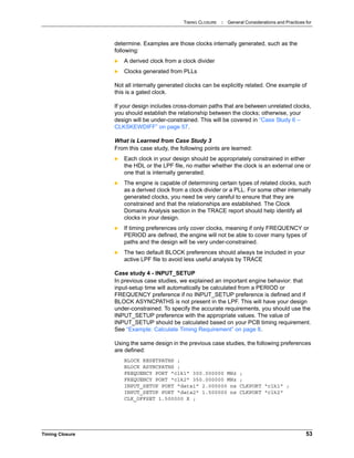 TIMING CLOSURE : General Considerations and Practices for
Timing Closure 53
determine. Examples are those clocks internally generated, such as the
following:
 A derived clock from a clock divider
 Clocks generated from PLLs
Not all internally generated clocks can be explicitly related. One example of
this is a gated clock.
If your design includes cross-domain paths that are between unrelated clocks,
you should establish the relationship between the clocks; otherwise, your
design will be under-constrained. This will be covered in “Case Study 6 –
CLKSKEWDIFF” on page 57.
What is Learned from Case Study 3
From this case study, the following points are learned:
 Each clock in your design should be appropriately constrained in either
the HDL or the LPF file, no matter whether the clock is an external one or
one that is internally generated.
 The engine is capable of determining certain types of related clocks, such
as a derived clock from a clock divider or a PLL. For some other internally
generated clocks, you need be very careful to ensure that they are
constrained and that the relationships are established. The Clock
Domains Analysis section in the TRACE report should help identify all
clocks in your design.
 If timing preferences only cover clocks, meaning if only FREQUENCY or
PERIOD are defined, the engine will not be able to cover many types of
paths and the design will be very under-constrained.
 The two default BLOCK preferences should always be included in your
active LPF file to avoid less useful analysis by TRACE
Case study 4 - INPUT_SETUP
In previous case studies, we explained an important engine behavior: that
input-setup time will automatically be calculated from a PERIOD or
FREQUENCY preference if no INPUT_SETUP preference is defined and if
BLOCK ASYNCPATHS is not present in the LPF. This will have your design
under-constrained. To specify the accurate requirements, you should use the
INPUT_SETUP preference with the appropriate values. The value of
INPUT_SETUP should be calculated based on your PCB timing requirement.
See “Example: Calculate Timing Requirement” on page 8.
Using the same design in the previous case studies, the following preferences
are defined:
BLOCK RESETPATHS ;
BLOCK ASYNCPATHS ;
FREQUENCY PORT "clk1" 300.000000 MHz ;
FREQUENCY PORT "clk2" 350.000000 MHz ;
INPUT_SETUP PORT "data1" 2.000000 ns CLKPORT "clk1" ;
INPUT_SETUP PORT "data2" 1.500000 ns CLKPORT "clk2"
CLK_OFFSET 1.500000 X ;
 