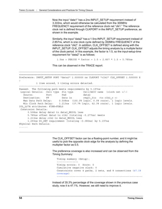 TIMING CLOSURE : General Considerations and Practices for Timing Closure
54 Timing Closure
Now the input “data1” has a 2ns INPUT_SETUP requirement instead of
3.333ns, which would otherwise be calculated from the 300MHz
FREQUENCY requirement of the reference clock net “clk1.” The reference
clock net is defined through CLKPORT in the INPUT_SETUP preference, as
shown in the example.
Similarly, the input “data2” has a 1.5ns INPUT_SETUP requirement instead of
2.857ns, which is one clock cycle defined by 350MHz FREQUENCY of the
reference clock “clk2”. In addition, CLK_OFFSET is defined along with the
INPUT_SETUP. CLK_OFFSET adjusts the timing analysis by a multiple factor
of the clock period. In this example, the factor is 1.5, so the input-setup-time
requirement for “data2” is as follows:
1.5ns + PERIOD * factor = 1.5 + 2.857 * 1.5 = 5.785ns
This can be observed in the TRACE report:
The CLK_OFFSET factor can be a floating-point number, and it might be
useful to pick the opposite clock edge for the analysis by defining the
multiplier factor as 0.5.
The preference coverage is also increased and can be observed from the
Timing Summary:
Timing summary (Setup):
---------------
Timing errors: 0 Score: 0
Cumulative negative slack: 0
Constraints cover 4 paths, 2 nets, and 8 connections (47.1%
coverage)
------------------------------------------------------------
Instead of 35.3% percentage of the coverage shown in the previous case
study, now it is 47.1%. However, we still need to improve it.
================================================================================
Preference: INPUT_SETUP PORT "data2" 1.500000 ns CLKPORT "clk2" CLK_OFFSET 1.500000 X
;
1 item scored, 0 timing errors detected.
--------------------------------------------------------------------------------
Passed: The following path meets requirements by 5.197ns
Logical Details: Cell type Pin type Cell/ASIC name (clock net +/-)
Source: Port Pad data2
Destination: FF Data in reg21_0io (to clk2_c +)
Max Data Path Delay: 0.508ns (100.0% logic, 0.0% route), 1 logic levels.
Min Clock Path Delay: 1.213ns (37.7% logic, 62.3% route), 1 logic levels.
IOL_L27A attributes: FINE=FDEL0
Constraint Details:
0.508ns delay data2 to data2_MGIOL less
5.785ns offset data2 to clk2 (totaling -5.277ns) meets
1.213ns delay clk2 to data2_MGIOL less
1.293ns DI_SET requirement (totaling -0.080ns) by 5.197ns
Physical Path Details:
......
 