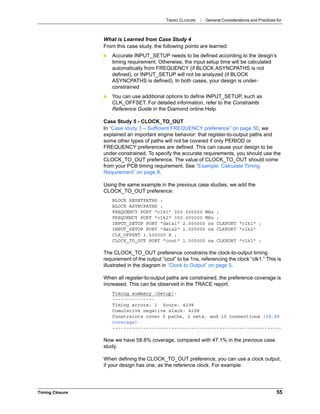 TIMING CLOSURE : General Considerations and Practices for
Timing Closure 55
What is Learned from Case Study 4
From this case study, the following points are learned:
 Accurate INPUT_SETUP needs to be defined according to the design’s
timing requirement. Otherwise, the input setup time will be calculated
automatically from FREQUENCY (if BLOCK ASYNCPATHS is not
defined), or INPUT_SETUP will not be analyzed (if BLOCK
ASYNCPATHS is defined). In both cases, your design is under-
constrained
 You can use additional options to define INPUT_SETUP, such as
CLK_OFFSET. For detailed information, refer to the Constraints
Reference Guide in the Diamond online Help
Case Study 5 - CLOCK_TO_OUT
In “Case study 3 – Sufficient FREQUENCY preference” on page 50, we
explained an important engine behavior: that register-to-output paths and
some other types of paths will not be covered if only PERIOD or
FREQUENCY preferences are defined. This can cause your design to be
under-constrained. To specify the accurate requirements, you should use the
CLOCK_TO_OUT preference. The value of CLOCK_TO_OUT should come
from your PCB timing requirement. See “Example: Calculate Timing
Requirement” on page 8.
Using the same example in the previous case studies, we add the
CLOCK_TO_OUT preference:
BLOCK RESETPATHS ;
BLOCK ASYNCPATHS ;
FREQUENCY PORT "clk1" 300.000000 MHz ;
FREQUENCY PORT "clk2" 350.000000 MHz ;
INPUT_SETUP PORT "data1" 2.000000 ns CLKPORT "clk1" ;
INPUT_SETUP PORT "data2" 1.500000 ns CLKPORT "clk2"
CLK_OFFSET 1.500000 X ;
CLOCK_TO_OUT PORT "cout" 1.000000 ns CLKPORT "clk1" ;
The CLOCK_TO_OUT preference constrains the clock-to-output timing
requirement of the output “cout” to be 1ns, referencing the clock “clk1.” This is
illustrated in the diagram in “Clock to Output” on page 5.
When all register-to-output paths are constrained, the preference coverage is
increased. This can be observed in the TRACE report:
Timing summary (Setup):
---------------
Timing errors: 1 Score: 4298
Cumulative negative slack: 4298
Constraints cover 5 paths, 2 nets, and 10 connections (58.8%
coverage)
------------------------------------------------------------
Now we have 58.8% coverage, compared with 47.1% in the previous case
study.
When defining the CLOCK_TO_OUT preference, you can use a clock output,
if your design has one, as the reference clock. For example:
 