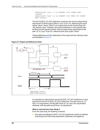 TIMING CLOSURE : General Considerations and Practices for Timing Closure
56 Timing Closure
CLOCK_TO_OUT "cout" 1.0 ns CLKPORT "clk" CLKOUT PORT
"clkout";
CLOCK_TO_OUT "cout" 2.0 ns CLKPORT "clk" FROM "c2" CLKOUT
PORT "clkout";
This first CLOCK_TO_OUT preference constrains the clock-to-output timing
requirement of all the output paths to “cout” to be 1ns, referencing the clock
output “clkout,” where “clkout” is an output driven by the derived clock net
“clk_derived_clock.” However, the second preference is more specific than
the first one and requires that the clock-to-output timing requirement of the
path “c2” to “cout” to be 2ns, referencing the clock output “clkout”.
These preferences and the relationship of the output and the reference clock
are illustrated in Figure 27.
It is important to notice that the second CLOCK_TO_OUT preference is more
specific than the first CLOCK_TO_OUT preference. The path driven by “c1”
has a 1ns requirement, and the path driven by “c2” has a 2ns requirement;
otherwise, both the paths would have 1ns requirement.
What is Learned from Case Study 5
From this case study, the following is learned:
 Accurate and sufficient CLOCK_TO_OUT preferences need to be defined
according to the PCB timing requirement. Otherwise, the register-to-
Figure 27: Output and Reference Clock
 