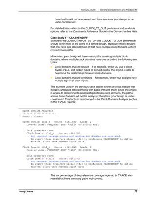 TIMING CLOSURE : General Considerations and Practices for
Timing Closure 57
output paths will not be covered, and this can cause your design to be
under-constrained.
For detailed information on the CLOCK_TO_OUT preference and available
options, refer to the Constraints Reference Guide in the Diamond online Help.
Case Study 6 – CLKSKEWDIFF
Sufficient FREQUENCY, INPUT_SETUP and CLOCK_TO_OUT preferences
should cover most of the paths in a simple design, especially those designs
that only have one clock domain or that have multiple clock domains with no
cross-domain paths.
More often, your design will have many paths crossing multiple clock
domains, where multiple clock domains have one or both of the following two
types:
 Clock domains that are related – For example, when you use a clock
divider, PLLs, and certain types of derived clocks, the engine is able to
determine the relationship between clock domains.
 Clock domains that are unrelated – for example, when your designs have
multiple top-level clock inputs
The example used in the previous case studies shows a typical design that
includes unrelated clock domains with paths crossing them. Since the engine
is unable to determine the relationship between clock domains, the paths
across these domains will not be analyzed; therefore, your design is under-
constrained. This fact can be observed in the Clock Domains Analysis section
in the TRACE reports:
The low percentage of the preference coverage reported by TRACE also
reveals that there are many paths not covered.
Clock Domains Analysis
------------------------
Found 2 clocks:
Clock Domain: clk1_c Source: clk1.PAD Loads: 2
Covered under: FREQUENCY PORT "clk1" 300.000000 MHz ;
Data transfers from:
Clock Domain: clk2_c Source: clk2.PAD
Not reported because source and destination domains are unrelated.
To report these transfers please refer to preference CLKSKEWDIFF to define
external clock skew between clock ports.
Clock Domain: clk2_c Source: clk2.PAD Loads: 2
Covered under: FREQUENCY PORT "clk2" 350.000000 MHz ;
Data transfers from:
Clock Domain: clk1_c Source: clk1.PAD
Not reported because source and destination domains are unrelated.
To report these transfers please refer to preference CLKSKEWDIFF to define
external clock skew between clock ports.
 