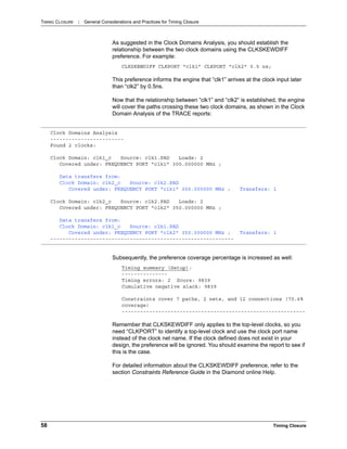 TIMING CLOSURE : General Considerations and Practices for Timing Closure
58 Timing Closure
As suggested in the Clock Domains Analysis, you should establish the
relationship between the two clock domains using the CLKSKEWDIFF
preference. For example:
CLKSKEWDIFF CLKPORT "clk1” CLKPORT "clk2" 0.5 ns;
This preference informs the engine that “clk1” arrives at the clock input later
than “clk2” by 0.5ns.
Now that the relationship between “clk1” and “clk2” is established, the engine
will cover the paths crossing these two clock domains, as shown in the Clock
Domain Analysis of the TRACE reports:
Subsequently, the preference coverage percentage is increased as well:
Timing summary (Setup):
---------------
Timing errors: 2 Score: 9839
Cumulative negative slack: 9839
Constraints cover 7 paths, 2 nets, and 12 connections (70.6%
coverage)
------------------------------------------------------------
Remember that CLKSKEWDIFF only applies to the top-level clocks, so you
need “CLKPORT” to identify a top-level clock and use the clock port name
instead of the clock net name. If the clock defined does not exist in your
design, the preference will be ignored. You should examine the report to see if
this is the case.
For detailed information about the CLKSKEWDIFF preference, refer to the
section Constraints Reference Guide in the Diamond online Help.
Clock Domains Analysis
------------------------
Found 2 clocks:
Clock Domain: clk1_c Source: clk1.PAD Loads: 2
Covered under: FREQUENCY PORT "clk1" 300.000000 MHz ;
Data transfers from:
Clock Domain: clk2_c Source: clk2.PAD
Covered under: FREQUENCY PORT "clk1" 300.000000 MHz ; Transfers: 1
Clock Domain: clk2_c Source: clk2.PAD Loads: 2
Covered under: FREQUENCY PORT "clk2" 350.000000 MHz ;
Data transfers from:
Clock Domain: clk1_c Source: clk1.PAD
Covered under: FREQUENCY PORT "clk2" 350.000000 MHz ; Transfers: 1
------------------------------------------------------------
 