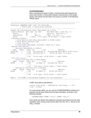 TIMING CLOSURE : General Considerations and Practices for
Timing Closure 59
CLKSKEWDISABLE
When calculating the slacks of paths, including those paths between the
same clock domain or those paths between cross-domains of the related
clocks, clock skews are also taken into account, as shown in the following
TRACE report:
“0.099” clock skew is calculated by:
<source clock delay> - <destination clock delay> = 1.183 -
1.084 = 0.099ns
For cross-domain paths, you can use the CLKSKEWDISABLE preference to
explicitly exclude clock skews from the slack calculation, as shown in the
following example:
CLKSKEWDISABLE CLKNET "clk1_c" CLKNET "clk2_c";
If two clocks are related, this preference excludes clock skews from the slack
calculation when scoring cross-domain paths from the “clk1_c” domain to the
“clk2_c” domain.
================================================================================
Preference: FREQUENCY PORT "clk1" 500.000000 MHz ;
1 item scored, 0 timing errors detected.
--------------------------------------------------------------------------------
Passed: The following path meets requirements by 0.701ns
Logical Details: Cell type Pin type Cell/ASIC name (clock net +/-)
Source: FF Q reg11_0io (from clk1_c +)
Destination: FF Data in reg12 (to clk1_c +)
Delay: 1.047ns (19.2% logic, 80.8% route), 1 logic levels.
Constraint Details:
1.047ns physical path delay data1_MGIOL to SLICE_0 meets
2.000ns delay constraint less
0.099ns skew and
0.153ns M_SET requirement (totaling 1.748ns) by 0.701ns
Physical Path Details:
Data path data1_MGIOL to SLICE_0:
Name Fanout Delay (ns) Site Resource
C2OUT_DEL --- 0.201 IOL_L26A.CLK to IOL_L26A.INB data1_MGIOL (from clk1_c)
ROUTE 1 0.846 IOL_L26A.INB to R27C2C.M0 reg11 (to clk1_c)
--------
1.047 (19.2% logic, 80.8% route), 1 logic levels.
Clock Skew Details:
Source Clock Path clk1 to data1_MGIOL:
Name Fanout Delay (ns) Site Resource
ROUTE 2 1.183 K3.PADDI to IOL_L26A.CLK clk1_c
--------
1.183 (0.0% logic, 100.0% route), 0 logic levels.
Destination Clock Path clk1 to SLICE_0:
Name Fanout Delay (ns) Site Resource
ROUTE 2 1.084 K3.PADDI to R27C2C.CLK clk1_c
--------
1.084 (0.0% logic, 100.0% route), 0 logic levels.
Report: 769.823MHz is the maximum frequency for this preference.
 