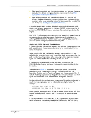 TIMING CLOSURE : General Considerations and Practices for
Timing Closure 61
 If the launching register and the receiving register of a path use the same
clock, then the default timing constraint is one clock cycle. See Multi-
Cycle Within the Same Clock Domain.
 If the launching register and the receiving register of a path use two
different clocks and these two clocks are related, then the default timing
constraint is the worst-case edge pair, which depends on the period of the
two clocks. See Multi-Cycle Across Clock Domains.
A multi-cycle path refers to cases where this relationship is different. Since
single-cycle behavior is assumed by PAR and TRACE, a multi-cycle type of
preference, MULTICYCLE, is used to express the relationship and relax the
engine.
MULTICYLE preferences only apply to paths that are within a clock domain or
across clock domains that are related. A clock domain is established by
defining a FREQUENCY or PERIOD preference. MULTICYLE preferences
are used to relax timing requirements on those paths.
Multi-Cycle Within the Same Clock Domain
If the launching and the receiving registers of a path use the same clock, this
path is said to be in the same clock domain or to be transferred within the
same clock domain.
Since the launching and the receiving registers use the same clock, the
default timing constraint is one clock cycle of the clock, which means that the
path from the launching register to the receiving register requires one clock
cycle. This will be used as the default by TRACE and PAR.
If the default is not appropriate for the path, then you must use the
MULTICYCLE preference to change the default timing constraint and relax
the engine.
The example in Figure 28 illustrates a single-cycle versus a multi-cycle
relationship within the same clock domain. In this example, both the
Launching Register and the Receiving Register use the same clock “clk.” By
default, the timing requirement for the path between two registers is one clock
cycle, and the MULTICYCLE preference will change this behavior.
For the multi-cycle timing relationship, the amount of time taken by the data to
reach the receiving register can be indicated by a multiplier factor. For
example:
FREQUENCY PORT "clk" 200 MHZ;
MULTICYCLE FROM CELL "FF_S" TO CELL "FF_D" 2 X;
In the example, a multiplier factor of “2 X” is used to inform TRACE and PAR
that the data transferred from FF_S to FF_D requires an additional clock
cycle.
If a multiplier factor is used in the MULTICYCLE preference, by default this
factor will apply to the receiving clock period (destination). You can specify
 