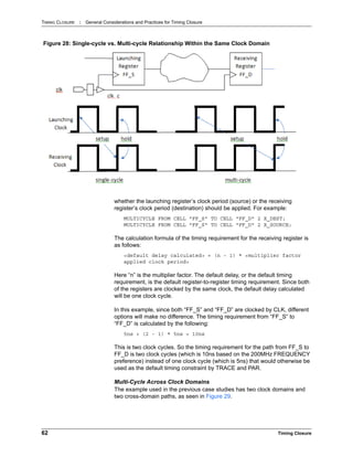 TIMING CLOSURE : General Considerations and Practices for Timing Closure
62 Timing Closure
whether the launching register’s clock period (source) or the receiving
register’s clock period (destination) should be applied. For example:
MULTICYCLE FROM CELL "FF_S" TO CELL "FF_D" 2 X_DEST;
MULTICYCLE FROM CELL "FF_S" TO CELL "FF_D" 2 X_SOURCE;
The calculation formula of the timing requirement for the receiving register is
as follows:
<default delay calculated> + (n - 1) * <multiplier factor
applied clock period>
Here “n” is the multiplier factor. The default delay, or the default timing
requirement, is the default register-to-register timing requirement. Since both
of the registers are clocked by the same clock, the default delay calculated
will be one clock cycle.
In this example, since both “FF_S” and “FF_D” are clocked by CLK, different
options will make no difference. The timing requirement from “FF_S” to
“FF_D” is calculated by the following:
5ns + (2 - 1) * 5ns = 10ns
This is two clock cycles. So the timing requirement for the path from FF_S to
FF_D is two clock cycles (which is 10ns based on the 200MHz FREQUENCY
preference) instead of one clock cycle (which is 5ns) that would otherwise be
used as the default timing constraint by TRACE and PAR.
Multi-Cycle Across Clock Domains
The example used in the previous case studies has two clock domains and
two cross-domain paths, as seen in Figure 29.
Figure 28: Single-cycle vs. Multi-cycle Relationship Within the Same Clock Domain
 