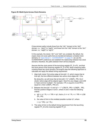 TIMING CLOSURE : General Considerations and Practices for
Timing Closure 63
Cross-domain paths include those from the “clk1” domain to the “clk2”
domain, i.e., “reg12” to “reg23,” and those from the “clk2” domain to the “clk1”
domain, i.e., “reg22” to “reg13.”
In this example, the clocks “clk1” and “clk2” are unrelated. By default, the
engine does not cover paths that are transferred between unrelated clock
domains. In “Case Study 6 – CLKSKEWDIFF” on page 57, we use the
CLKSKEWDIFF preference and establish the relationship between two clock
domains; therefore, the paths between them will be analyzed.
Assume that the clock period of the launching register FF_S is PL, and that
the clock period of the receiving register FF_D is PR. When analyzing paths
crossing these two clock domains, the engine uses the following approach to
calculate and apply the default timing requirement:
1. Align both clocks’ first active edge at time tp0 = 0, which means that at
time tp0, the time different between two active clock edges td0 = 0ns.
By doing this, we will know that at time tpN = N * LCM(PL, PR), the 2
clocks’ active edge will be aligned again. Here N is any integer, and LCM
is “least common multiple”. For example, if PL is equal to 2 and PR is
equal to 3, then LCM(PL, PR) is 6.
2. Between the time tp0 = 0 and tp1 = 1 * LCM( PL, PR) = LCM(PL , PR),
find two positive integers m and n, where m and n meet the following
criteria:
a. tp0 <= m * PL < n * PR <= tp1, that is, 0 <= m * PL < n * PR <= LCM
(PL, PR)
b. the value of tmin is the smallest possible number of t, where
t = (n * PR) - (m * PL)
3. The value of tmin is the default timing requirement from the launching
register FF_S to the receiving register FF_D.
Figure 29: Multi-Cycle Across Clock Domains
 