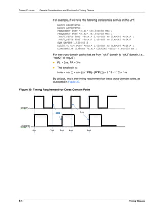 TIMING CLOSURE : General Considerations and Practices for Timing Closure
64 Timing Closure
For example, if we have the following preferences defined in the LPF:
BLOCK RESETPATHS ;
BLOCK ASYNCPATHS ;
FREQUENCY PORT "clk1" 500.000000 MHz ;
FREQUENCY PORT "clk2" 333.000000 MHz ;
INPUT_SETUP PORT "data1" 2.000000 ns CLKPORT "clk1" ;
INPUT_SETUP PORT "data2" 1.500000 ns CLKPORT "clk2"
CLK_OFFSET 1.500000 X ;
CLOCK_TO_OUT PORT "cout" 1.000000 ns CLKPORT "clk1" ;
CLKSKEWDIFF CLKPORT "clk1" CLKPORT "clk2" 0.500000 ns ;
For the cross-domain paths that are from “clk1” domain to “clk2” domain, i.e.,
“reg12” to “reg23”:
 PL = 2ns, PR = 3ns
 The smallest t is:
tmin = min (t) = min ((n * PR) - (M*PL)) = 1 * 3 - 1 * 2 = 1ns
By default, 1ns is the timing requirement for these cross-domain paths, as
illustrated in Figure 30.
Figure 30: Timing Requirement for Cross-Domain Paths
 