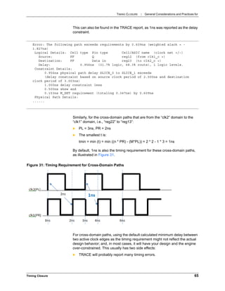 TIMING CLOSURE : General Considerations and Practices for
Timing Closure 65
This can also be found in the TRACE report, as 1ns was reported as the delay
constraint.
Similarly, for the cross-domain paths that are from the “clk2” domain to the
“clk1” domain, i.e., “reg22” to “reg13”:
 PL = 3ns, PR = 2ns
 The smallest t is:
tmin = min (t) = min ((n * PR) - (M*PL)) = 2 * 2 - 1 * 3 = 1ns
By default, 1ns is also the timing requirement for these cross-domain paths,
as illustrated in Figure 31.
For cross-domain paths, using the default calculated minimum delay between
two active clock edges as the timing requirement might not reflect the actual
design behavior; and, in most cases, it will have your design and the engine
over-constrained. This usually has two side effects:
 TRACE will probably report many timing errors.
Error: The following path exceeds requirements by 0.609ns (weighted slack = -
1.827ns)
Logical Details: Cell type Pin type Cell/ASIC name (clock net +/-)
Source: FF Q reg12 (from clk1_c +)
Destination: FF Data in reg23 (to clk2_c +)
Delay: 0.956ns (31.7% logic, 68.3% route), 1 logic levels.
Constraint Details:
0.956ns physical path delay SLICE_0 to SLICE_1 exceeds
(delay constraint based on source clock period of 2.000ns and destination
clock period of 3.003ns)
1.000ns delay constraint less
0.500ns skew and
0.153ns M_SET requirement (totaling 0.347ns) by 0.609ns
Physical Path Details:
......
Figure 31: Timing Requirement for Cross-Domain Paths
 