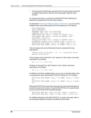 TIMING CLOSURE : General Considerations and Practices for Timing Closure
66 Timing Closure
 The timing-driven PAR engine will spend a lot of runtime trying to meet the
unrealistic requirements, while the true critical paths might be under-
covered.
To overcome this issue, you should use the MULTICYCLE preference to
describe the relationship of the two clock domains.
As described in Multi-Cycle Within the Same Clock Domain, you can use the
multiplier factor when defining MULTICYCLE preferences. For example:
BLOCK RESETPATHS ;
BLOCK ASYNCPATHS ;
FREQUENCY PORT "clk1" 500.000000 MHz ;
FREQUENCY PORT "clk2" 333.000000 MHz ;
INPUT_SETUP PORT "data1" 2.000000 ns CLKPORT "clk1" ;
INPUT_SETUP PORT "data2" 1.500000 ns CLKPORT "clk2"
CLK_OFFSET 1.500000 X ;
CLOCK_TO_OUT PORT "cout" 1.000000 ns CLKPORT "clk1" ;
CLKSKEWDIFF CLKPORT "clk1" CLKPORT "clk2" 0.500000 ns ;
MULTICYCLE FROM CLKNET "clk1_c" TO CLKNET "clk2_c" 2 X;
MULTICYCLE FROM CLKNET "clk2_c" TO CLKNET "clk1_c" 2 X;
Then the engine will use the following formula to calculate the timing
requirement:
<default delay calculated> + (n - 1) * <multiplier factor
applied clock period>
In this example, for the path from “clk1” domain to “clk2” domain, the timing
requirement is as follows:
1ns + (2 - 1) * 3ns = 4ns
Similarly, for the path from “clk2” domain to “clk1” domain, the timing
requirement is as follows:
1ns + (2 - 1) * 2ns = 3ns
In addition to using the multiplier factor, you can use an absolute delay value,
in nanoseconds, when defining MULTICYCLE preferences. For example:
MULTICYCLE FROM CLKNET "clk1_c" TO CLKNET "clk2_c" 3.000000
ns ;
MULTICYCLE FROM CLKNET "clk2_c" TO CLKNET "clk1_c" 2.000000
ns ;
Defining MULTICYCLE using clock names will have the constraints apply to
all paths covered by the clocks. To specify MULTICYCLE for a specific path,
you can use the format of the following example:
MULTICYCLE FROM CELL "reg12" TO CELL "reg23" 3.000000 ns ;
MULTICYCLE FROM CELL "reg22" TO CELL "reg13" 2.000000 ns ;
For detailed information about MULTICYCLE, its syntax and usage, refer to
the Constraints Reference Guide in the Diamond online Help.
 