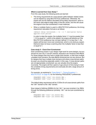 TIMING CLOSURE : General Considerations and Practices for
Timing Closure 67
What is Learned from Case Study 7
From this case study, the following points are learned:
 The timing requirements for cross-domain paths between related clocks
can be relaxed by using MULTICYCLE preferences. Otherwise, the
engine will use the default calculated timing delay requirement, which is
the worst case edge-to-edge delay of the two clocks, and this will cause
the engine to be over-constrained in most instances.
 When a multiplier factor is used in a MULTICYCLE preference, the timing
requirement calculation formula is as follows:
<default delay calculated> + (n - 1) * <multiplier factor
applied clock period>
In order to relax the engine, the multiplier factor “n” must be greater than
1. If it is equal to 1, which is the default, the engine will behave as if the
MULTICYCLE preference has not been defined. If it is less than 1, the
engine will be even more over-constrained, which is not what you expect.
Diamond does not issue a warning when the multiplier factor is less than
or equal to 1.
Case study 8 – Clock Over-Constrained
Over-constraining clocks in your design might work for some designs, but you
should not use it as a “cure-all” practice, because it can introduce side effects.
For those designs that only have a single clock domain, or that have multiple
unrelated clock domains, the side effects introduced are not very obvious. But
for designs that have multiple clock domains and where cross-domain paths
do exist, you should be especially careful. In this case, if cross-domain paths
are not appropriately constrained, you can actually drive the engine
incorrectly. The engine will then spend a huge amount of time trying to meet
the unrealistic timing requirements and eventually fail with a large amount of
timing errors.
For example, as explained in “Case Study 7 – Timing Exception 1 –
MULTICYCLE” on page 60, for the following FREQUENCY preferences:
FREQUENCY PORT "clk1" 300.000000 MHz ;
FREQUENCY PORT "clk2" 150.000000 MHz ;
The default delay requirement will be 3.333ns for all cross-domain paths from
the “clk1” domain to the “clk2” domain.
Now instead of defining 300MHz for the “clk1,” we over-constrain it by 3MHz
through the following preference (similarly, “clk1” can be over-constrained by
a few):
FREQUENCY NET "clk1" 303.000000 MHz;
FREQUENCY NET "clk2" 150.000000 MHz;
 