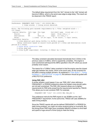 TIMING CLOSURE : General Considerations and Practices for Timing Closure
68 Timing Closure
The default delay requirement from the “clk1” domain to the “clk2” domain will
become 0.066ns, which is the worst-case edge-to-edge delay. This result can
be observed in the TRACE report:
The delay constraint calculated decreased dramatically from 3.333ns in the
previous cases to 0.066ns, which is apparently unrealistic. The engine is
over-constrained well beyond the 3MHz specified in the LPF, which you would
probably never expect.
The reason for a “0.066ns” delay constraint is that the engine uses the closest
edge gap between two clocks, which is the worst case, as the constraint for
the paths crossing multiple domains. As explained in “Case Study 7 – Timing
Exception 1 – MULTICYCLE” on page 60, this behavior should be guided with
a MULTICYCLE preference.
Using PAR_ADJ
A similar situation could happen if you use “PAR_ADJ” when defining a
FREQUENCY or PERIOD preference where the related cross-domain paths
are not well constrained. The PAR_ADJ keyword allows you to tighten
requirements for PAR while preserving the requirements reported by TRACE.
This allows you to over-constrain PAR. For example:
FREQUENCY NET "clk1" 300.100000 MHz PAR_ADJ 3;
This preference instructs the PAR engine to use 303MHz as the “clk1”
FREQUENCY requirement. At the same time, TRACE still uses 300MHz for
static timing analysis.
Since the TRACE reports still use the defined FREQUENCY or PERIOD for
static timing analysis, you might not notice anything going on incorrectly. But
the timing-driven PAR might have completely different numbers to drive itself
and spend a huge amount of time trying to meet the timing.
================================================================================
Preference: FREQUENCY PORT "clk2 " 150.000000 MHz ;
2 items scored, 1 timing errors detected.
--------------------------------------------------------------------------------
Error: The following path exceeds requirements by 1.700ns (weighted slack = -
171.700ns)
Logical Details: Cell type Pin type Cell/ASIC name (clock net +/-)
Source: FF Q reg12 (from clk1_c +)
Destination: FF Data in reg23 (to clk2_c +)
Delay: 1.116ns (27.2% logic, 72.8% route), 1 logic levels.
Constraint Details:
1.116ns physical path delay SLICE_0 to SLICE_1 exceeds
(delay constraint based on source clock period of 3.300ns and destination clock
period of 6.666ns)
0.066ns delay constraint less
0.497ns skew and
0.153ns M_SET requirement (totaling -0.584ns) by 1.700ns
......
 