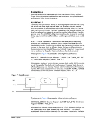 TIMING CLOSURE : Introduction
Timing Closure 7
Exceptions
It can be necessary to specify exceptions to the standard timing analysis.
These timing exceptions / modifications are considered timing requirements
and captured in the timing constraints.
MULTICYCLE
Generally, in a synchronous design, a receiving register captures data using
the next active clock edge after the edge that launched the data from the
launching register. If both registers are clocked using the same clock signal,
then this is one clock cycle. There are cases where the designer intends the
time from a launching register to a receiving register to be different than this
general case. The MULTICYLCE preference allows the designer to specify a
timing requirement that is different than what the general/default case would
use.
A MULTICYCLE constraint is a relaxation of the clock period / frequency
analysis, and therefore only applies to paths covered by a clock period or
frequency constraint. The launching register and the receiving register can be
clocked by the same clock or different clocks. If driven by different clocks,
these clocks must be related (if they are unrelated, the period / frequency will
not be analyzed for the paths the cross between the clock domains).
The diagram in Figure 7 illustrates the following timing preference:
MULTICYCLE FROM <Source Register> CLKNET “CLK” CLKEN_NET “CE”
TO <Destination Register> CLKNET “CLK” 2 X
It illustrates a portion of a clock domain where a clock enable (CE) is running
at half the speed of the clock and therefore slows the actual clock domain’s
effective frequency and allowing the data path more time to reach the capture
register. If the clock was constrained to have a period of P, the MULTICYCLE
constraint could then be used to constrain the data path D at 2 x P.
The diagram in Figure 8 illustrates the following timing preference:
MULTICYCLE FROM <Source Register> CLKNET “CLK_S” TO <Destination
Register> CLKNET “CLK_D” 1X
It shows a data transfer from a clock domain to a clock domain running at half
the speed (there is no skew between the clock domains). The default
analysis will determine if the data path D’s time meets the period of the faster
Figure 7: Clock Domain
 