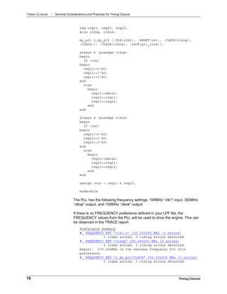 TIMING CLOSURE : General Considerations and Practices for Timing Closure
70 Timing Closure
reg reg21, reg22, reg23;
wire clkop, clkok;
my_pll i_my_pll (.CLK(clk1), .RESET(rst), .CLKOP(clkop),
.CLKOS(), .CLKOK(clkok), .LOCK(pll_lock));
always @ (posedge clkop)
begin
if (rst)
begin
reg11<=1'b0;
reg12<=1'b0;
reg13<=1'b0;
end
else
begin
reg11<=data1;
reg12<=reg11;
reg13<=reg22;
end
end
always @ (posedge clkok)
begin
if (rst)
begin
reg21<=1'b0;
reg22<=1'b0;
reg23<=1'b0;
end
else
begin
reg21<=data2;
reg22<=reg21;
reg23<=reg12;
end
end
assign cout = reg13 & reg23;
endmodule
The PLL has the following frequency settings: 100MHz “clk1” input, 300MHz
“clkop” output, and 150MHz “clkok” output.
If there is no FREQUENCY preference defined in your LPF file, the
FREQUENCY values from the PLL will be used to drive the engine. This can
be observed in the TRACE report:
Preference Summary
• FREQUENCY NET "clk1_c" 100.000000 MHz (0 errors)
0 items scored, 0 timing errors detected.
• FREQUENCY NET "clkop" 300.000000 MHz (0 errors)
5 items scored, 0 timing errors detected.
Report: 375.094MHz is the maximum frequency for this
preference.
• FREQUENCY NET "i_my_pll/CLKOS" 300.000000 MHz (0 errors)
0 items scored, 0 timing errors detected.
 