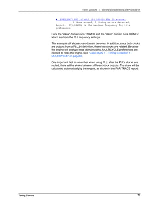 TIMING CLOSURE : General Considerations and Practices for
Timing Closure 71
• FREQUENCY NET "clkok" 150.000000 MHz (0 errors)
5 items scored, 0 timing errors detected.
Report: 375.094MHz is the maximum frequency for this
preference.
Here the “clkok” domain runs 150MHz and the “clkop” domain runs 300MHz,
which are from the PLL frequency settings.
This example still shows cross-domain behavior. In addition, since both clocks
are outputs from a PLL, by definition, these two clocks are related. Because
the engine will analyze cross-domain paths, MULTICYCLE preferences are
needed to relax the engine. See “Case Study 7 – Timing Exception 1 –
MULTICYCLE” on page 60.
One important fact to remember when using PLL: after the PLL’s clocks are
routed, there will be skews between different clock outputs. The skew will be
calculated automatically by the engine, as shown in the PAR TRACE report:
 