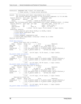 TIMING CLOSURE : General Considerations and Practices for Timing Closure
72 Timing Closure
Preference: FREQUENCY NET "clkok" 150.000000 MHz ;
5 items scored, 0 timing errors detected.
--------------------------------------------------------------------------------
Passed: The following path meets requirements by 4.000ns
The internal maximum frequency of the following component is 375.094 MHz
Logical Details: Cell type Pin name Component name
Destination: FSLICE CLK SLICE_1
Delay: 2.666ns -- based on Minimum Pulse Width
Passed: The following path meets requirements by 2.218ns (weighted slack = 4.436ns)
Logical Details: Cell type Pin type Cell/ASIC name (clock net +/-)
Source: FF Q reg12 (from clkop +)
Destination: FF Data in reg23 (to clkok +)
Delay: 1.165ns (26.0% logic, 74.0% route), 1 logic levels.
Constraint Details:
1.165ns physical path delay SLICE_0 to SLICE_1 meets
3.333ns delay constraint less
-0.203ns skew and
0.000ns feedback compensation and
0.153ns M_SET requirement (totaling 3.383ns) by 2.218ns
Physical Path Details:
......
Clock Skew Details:
Source Clock Path clk1 to SLICE_0:
Name Fanout Delay (ns) Site Resource
PADI_DEL --- 0.508 K3.PAD to K3.PADDI clk1
ROUTE 1 0.000 K3.PADDI to PLL_R26C5.CLKI clk1_c
CLKI2OP_DE --- 0.000 PLL_R26C5.CLKI to *L_R26C5.CLKOP i_my_pll/PLLInst_0
ROUTE 2 1.445 *L_R26C5.CLKOP to R27C2B.CLK clkop
--------
1.953 (26.0% logic, 74.0% route), 2 logic levels.
PLL_R26C5.CLKOP attributes:
Source Clock f/b:
Name Fanout Delay (ns) Site Resource
CLKFB2OS_D --- 0.203 *L_R26C5.CLKFB to *L_R26C5.CLKOS i_my_pll/PLLInst_0
ROUTE 1 1.632 *L_R26C5.CLKOS to *L_R26C5.CLKFB i_my_pll/CLKOS
--------
1.835 (11.1% logic, 88.9% route), 1 logic levels.
PLL_R26C5.CLKOS attributes: PHASEADJ=22.5
Destination Clock Path clk1 to SLICE_1:
Name Fanout Delay (ns) Site Resource
PADI_DEL --- 0.508 K3.PAD to K3.PADDI clk1
ROUTE 1 0.000 K3.PADDI to PLL_R26C5.CLKI clk1_c
CLKI2OK_DE --- 0.203 PLL_R26C5.CLKI to *L_R26C5.CLKOK i_my_pll/PLLInst_0
ROUTE 2 1.445 *L_R26C5.CLKOK to R27C2A.CLK clkok
--------
2.156 (33.0% logic, 67.0% route), 2 logic levels.
Destination Clock f/b:
Name Fanout Delay (ns) Site Resource
CLKFB2OS_D --- 0.203 *L_R26C5.CLKFB to *L_R26C5.CLKOS i_my_pll/PLLInst_0
ROUTE 1 1.632 *L_R26C5.CLKOS to *L_R26C5.CLKFB i_my_pll/CLKOS
--------
1.835 (11.1% logic, 88.9% route), 1 logic levels.
PLL_R26C5.CLKOS attributes: PHASEADJ=22.5
 