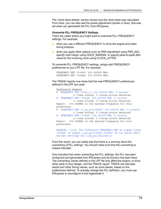 TIMING CLOSURE : General Considerations and Practices for
Timing Closure 73
The “clock skew details” section shows how the clock skew was calculated.
From here, you can also see the phase adjustment (shown in blue), that was
set when you generated the PLL from IPExpress.
Overwrite PLL FREQUENCY Settings
There are cases where you might want to overwrite PLL FREQUENCY
settings. For example:
 when you use a different FREQUENCY to drive the engine and static
timing analysis
 when you apply other options such as PAR adjustment using PAR_ADJ,
specify hold margin using HOLD_MARGIN, or specify peak-to-peak jitter
value for the incoming clock using CLOCK_JITTER
To overwrite PLL FREQUENCY settings, simply add FREQUENCY
preferences to your LPF file. For example:
FREQUENCY NET "clkok" 165.000000 MHz;
FREQUENCY NET "clkop" 330.000000 MHz;
The TRACE reports now show that the new FREQUENCY preferences
defined in the LPF are used:
Preference Summary
• FREQUENCY NET "clk1_c" 100.000000 MHz (0 errors)
0 items scored, 0 timing errors detected.
• FREQUENCY NET "clkop" 330.000000 MHz (0 errors)
4 items scored, 0 timing errors detected.
Report: 375.094MHz is the maximum frequency for this
preference.
• FREQUENCY NET "i_my_pll/CLKOS" 300.000000 MHz (0 errors)
0 items scored, 0 timing errors detected.
• FREQUENCY NET "clkok" 165.000000 MHz (0 errors)
4 items scored, 0 timing errors detected.
Report: 375.094MHz is the maximum frequency for this
preference.
WARNING - trce: The Preference FREQUENCY NET at signal clkop
(CLKOP) or signal i_my_pll/CLKOS (CLKOS) do not match their
divider settings for i_my_pll/PLLInst_0
From the report, you can easily see that there is a warning about the
overwriting of PLL settings. You should make sure that the overwriting is
indeed intended.
One important fact when overwriting the PLL settings: the PLL has been
configured and generated from IPExpress and its function has been fixed.
The overwriting values defined in the LPF file only affect the engine, to drive
other parts of your design, and the TRACE report. TRACE will calculate
slacks and other timing values, such as clock skews, based on the
preferences defined. To actually change the PLL definition, you must use
IPExpress to reconfigure it and regenerate it.
 