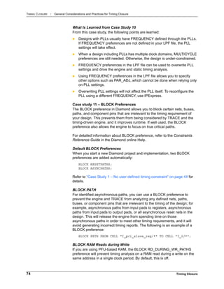 TIMING CLOSURE : General Considerations and Practices for Timing Closure
74 Timing Closure
What Is Learned from Case Study 10
From this case study, the following points are learned:
 Designs with PLLs usually have FREQUENCY defined through the PLLs.
If FREQUENCY preferences are not defined in your LPF file, the PLL
settings will take effect.
 When a design including PLLs has multiple clock domains, MULTICYCLE
preferences are still needed. Otherwise, the design is under-constrained.
 FREQUENCY preferences in the LPF file can be used to overwrite PLL
settings and drive the engine and static timing analysis.
 Using FREQUENCY preferences in the LPF file allows you to specify
other options such as PAR_ADJ, which cannot be done when relying only
on PLL settings.
 Overwriting PLL settings will not affect the PLL itself. To reconfigure the
PLL using a different FREQUENCY, use IPExpress.
Case study 11 – BLOCK Preferences
The BLOCK preference in Diamond allows you to block certain nets, buses,
paths, and component pins that are irrelevant to the timing requirement of
your design. This prevents them from being considered by TRACE and the
timing-driven engine, and it improves runtime. If well used, the BLOCK
preference also allows the engine to focus on true critical paths.
For detailed information about BLOCK preference, refer to the Constraints
Reference Guide in the Diamond online Help.
Default BLOCK Preferences
When you start a new Diamond project and implementation, two BLOCK
preferences are added automatically:
BLOCK RESETPATHS;
BLOCK ASYNCPATHS;
Refer to “Case Study 1 – No user-defined timing constraint” on page 44 for
details.
BLOCK PATH
For identified asynchronous paths, you can use a BLOCK preference to
prevent the engine and TRACE from analyzing any defined nets, paths,
buses, or component pins that are irrelevant to the timing of the design; for
example, asynchronous paths from input pads to registers, asynchronous
paths from input pads to output pads, or all asynchronous reset nets in the
design. This will release the engine from spending time on those
asynchronous paths in order to meet other timing requirements, and it will
avoid generating incorrect timing reports. The following is an example of a
BLOCK preference:
BLOCK PATH FROM CELL "I_pci_slave_reg/*" TO CELL "I_0/*";
BLOCK RAM Reads during Write
If you are using PFU-based RAM, the BLOCK RD_DURING_WR_PATHS
preference will prevent timing analysis on a RAM read during a write on the
same address in a single clock period. By default, this is off.
 