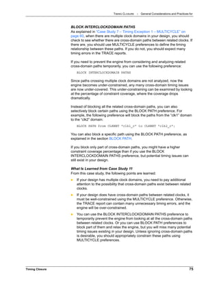 TIMING CLOSURE : General Considerations and Practices for
Timing Closure 75
BLOCK INTERCLOCKDOMAIN PATHS
As explained in “Case Study 7 – Timing Exception 1 – MULTICYCLE” on
page 60, when there are multiple clock domains in your design, you should
check to see whether there are cross-domain paths between related clocks. If
there are, you should use MULTICYCLE preferences to define the timing
relationship between these paths. If you do not, you should expect many
timing errors in the TRACE reports.
If you need to prevent the engine from considering and analyzing related
cross-domain paths temporarily, you can use the following preference:
BLOCK INTERCLOCKDOMAIN PATHS
Since paths crossing multiple clock domains are not analyzed, now the
engine becomes under-constrained, any many cross-domain timing issues
are now under-covered. This under-constraining can be examined by looking
at the percentage of constraint coverage, where the coverage drops
dramatically.
Instead of blocking all the related cross-domain paths, you can also
selectively block certain paths using the BLOCK PATH preference. For
example, the following preference will block the paths from the “clk1” domain
to the “clk2” domain:
BLOCK PATH from CLKNET "clk1_c" to CLKNET "clk2_c";
You can also block a specific path using the BLOCK PATH preference, as
explained in the section BLOCK PATH.
If you block only part of cross-domain paths, you might have a higher
constraint coverage percentage than if you use the BLOCK
INTERCLOCKDOMAIN PATHS preference, but potential timing issues can
still exist in your design.
What Is Learned from Case Study 11
From this case study, the following points are learned:
 If your design has multiple clock domains, you need to pay additional
attention to the possibility that cross-domain paths exist between related
clocks.
 If your design does have cross-domain paths between related clocks, it
must be well-constrained using the MULTICYCLE preference. Otherwise,
the TRACE report can contain many unnecessary timing errors, and the
engine will be over-constrained.
 You can use the BLOCK INTERCLOCKDOMAIN PATHS preference to
temporarily prevent the engine from looking at all the cross-domain paths
between related clocks. Or you can use BLOCK PATH preferences to
block part of them and relax the engine, but you will miss many potential
timing issues existing in your design. Unless ignoring cross-domain paths
is desirable, you should appropriately constrain these paths using
MULTICYCLE preferences.
 