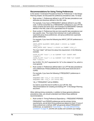 TIMING CLOSURE : General Considerations and Practices for Timing Closure
76 Timing Closure
Recommendations for Using Timing Preferences
In the section “Understand Precedence Rules for Preferences” in the Design
Planning chapter, we discussed the preference precedence rules. To recap:
 Rule number 1: Preferences defined in an LPF file take precedence over
attributes and directives defined in the HDL code.
For example, if you have a FREQUENCY attribute defined in your HDL
code, it will be overwritten by a FREQUENCY preference in your LPF file
if they constrain the same clock. One example of a FREQUENCY attribute
defined in the HDL code is PLLs generated from IP Express
 Rule number 2: Preferences that are more specific take precedence over
less specific ones. This means that individual net or path preferences
supersede group (bus) preferences, and group preferences supersede
global preferences.
For example, if you have the following two INPUT_SETUP preferences in
your LPF,
INPUT_SETUP ALLPORTS INPUT_DELAY 3.000000 ns CLKNET
"clk1_c";
INPUT_SETUP PORT "data1" 4.000000 ns CLKNET "clk1_c";
The input “data1” will have 4ns setup time requirement. In the following
example,
CLOCK_TO_OUT "cout" 1.0 ns CLKPORT "clk" CLKOUT PORT
"clkout";
CLOCK_TO_OUT "cout" 2.0 ns CLKPORT "clk" FROM "c2" CLKOUT
PORT "clkout";
the CLOCK_TO_OUT requirement for “c2” is 2ns instead of 1ns, which is
more general.
 Rule number 3: Preferences defined later in an LPF file take precedence
over preferences if these preferences are at the same level and are in
conflict.
For example, if you have the following 2 FREQUENCY preferences in
your LPF:
FREQUENCY NET "clk_c" 300.000000 MHz;
FREQUENCY NET "clk_c" 200.000000 MHz;
“clk_c” FREQUENCY will be 200MHz.
It is best to avoid this kind of conflict in your LPF file. See
“Recommendations for Creating and Editing LPF” in the Design Planning
document.
When defining timing constraints, in addition to these general preference
precedence rules, you should understand and follow these additional
recommendations:
 Rule number 4: Timing Preference Dependency – FREQUENCY/PERIOD
FREQUENCY and PERIOD preferences are the primary timing
requirements, and all other timing preferences depend on them. If none of
these preferences is defined, MAP will generate default FREQUENCY
preferences, as explained in “Case Study 1 – No user-defined timing
constraint” on page 44, and this will usually over-constrain your design.
 
