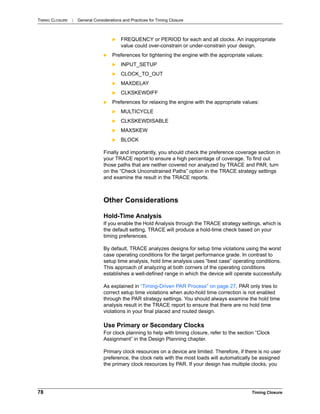 TIMING CLOSURE : General Considerations and Practices for Timing Closure
78 Timing Closure
 FREQUENCY or PERIOD for each and all clocks. An inappropriate
value could over-constrain or under-constrain your design.
 Preferences for tightening the engine with the appropriate values:
 INPUT_SETUP
 CLOCK_TO_OUT
 MAXDELAY
 CLKSKEWDIFF
 Preferences for relaxing the engine with the appropriate values:
 MULTICYCLE
 CLKSKEWDISABLE
 MAXSKEW
 BLOCK
Finally and importantly, you should check the preference coverage section in
your TRACE report to ensure a high percentage of coverage. To find out
those paths that are neither covered nor analyzed by TRACE and PAR, turn
on the “Check Unconstrained Paths” option in the TRACE strategy settings
and examine the result in the TRACE reports.
Other Considerations
Hold-Time Analysis
If you enable the Hold Analysis through the TRACE strategy settings, which is
the default setting, TRACE will produce a hold-time check based on your
timing preferences.
By default, TRACE analyzes designs for setup time violations using the worst
case operating conditions for the target performance grade. In contrast to
setup time analysis, hold time analysis uses “best case” operating conditions.
This approach of analyzing at both corners of the operating conditions
establishes a well-defined range in which the device will operate successfully.
As explained in “Timing-Driven PAR Process” on page 27, PAR only tries to
correct setup time violations when auto-hold time correction is not enabled
through the PAR strategy settings. You should always examine the hold time
analysis result in the TRACE report to ensure that there are no hold time
violations in your final placed and routed design.
Use Primary or Secondary Clocks
For clock planning to help with timing closure, refer to the section “Clock
Assignment” in the Design Planning chapter.
Primary clock resources on a device are limited. Therefore, if there is no user
preference, the clock nets with the most loads will automatically be assigned
the primary clock resources by PAR. If your design has multiple clocks, you
 