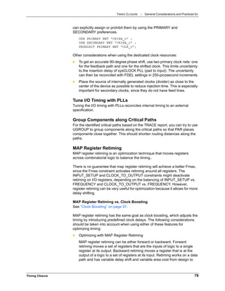 TIMING CLOSURE : General Considerations and Practices for
Timing Closure 79
can explicitly assign or prohibit them by using the PRIMARY and
SECONDARY preferences.
USE PRIMARY NET "CK38A_c" ;
USE SECONDARY NET "CK38B_c" ;
PROHIBIT PRIMARY NET “CLK_c”;
Other considerations when using the dedicated clock resources:
 To get an accurate 90-degree phase shift, use two primary clock nets: one
for the feedback path and one for the shifted clock. This limits uncertainty
to the insertion delay of sysCLOCK PLL (pad to input). The uncertainty
can then be reconciled with FDEL settings in 250-picosecond increments.
 Place the source of internally generated clocks (divider) as close to the
center of the device as possible to reduce injection time. This is especially
important for secondary clocks, since they do not have feed lines.
Tune I/O Timing with PLLs
Tuning the I/O timing with PLLs reconciles internal timing to an external
specification.
Group Components along Critical Paths
For the identified critical paths based on the TRACE report, you can try to use
UGROUP to group components along the critical paths so that PAR places
components close together. This should shorten routing distances along the
paths.
MAP Register Retiming
MAP register retiming is an optimization technique that moves registers
across combinatorial logic to balance the timing..
There is no guarantee that map register retiming will achieve a better Fmax,
since the Fmax constraint activates retiming around all registers. The
INPUT_SETUP and CLOCK_TO_OUTPUT constraints might deactivate
retiming on I/O registers, depending on the balancing of INPUT_SETUP vs.
FREQUENCY and CLOCK_TO_OUTPUT vs. FREQUENCY. However,
register retiming can be very useful for optimization because it allows for more
delay shifting.
MAP Register Retiming vs. Clock Boosting
See “Clock Boosting” on page 97.
MAP register retiming has the same goal as clock boosting, which adjusts the
timing by introducing predefined clock delays. The following considerations
should be taken into account when using either of these features for
optimizing timing:
 Optimizing with MAP Register Retiming
MAP register retiming can be either forward or backward. Forward
retiming moves a set of registers that are the inputs of logic to a single
register at its output. Backward retiming moves a register that is at the
output of a logic to a set of registers at its input. Retiming works on a data
path and has variable delay shift and variable area cost from design to
 