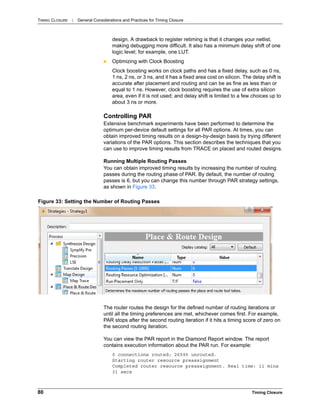 TIMING CLOSURE : General Considerations and Practices for Timing Closure
80 Timing Closure
design. A drawback to register retiming is that it changes your netlist,
making debugging more difficult. It also has a minimum delay shift of one
logic level; for example, one LUT.
 Optimizing with Clock Boosting
Clock boosting works on clock paths and has a fixed delay, such as 0 ns,
1 ns, 2 ns, or 3 ns, and it has a fixed area cost on silicon. The delay shift is
accurate after placement and routing and can be as fine as less than or
equal to 1 ns. However, clock boosting requires the use of extra silicon
area, even if it is not used; and delay shift is limited to a few choices up to
about 3 ns or more.
Controlling PAR
Extensive benchmark experiments have been performed to determine the
optimum per-device default settings for all PAR options. At times, you can
obtain improved timing results on a design-by-design basis by trying different
variations of the PAR options. This section describes the techniques that you
can use to improve timing results from TRACE on placed and routed designs.
Running Multiple Routing Passes
You can obtain improved timing results by increasing the number of routing
passes during the routing phase of PAR. By default, the number of routing
passes is 6, but you can change this number through PAR strategy settings,
as shown in Figure 33.
The router routes the design for the defined number of routing iterations or
until all the timing preferences are met, whichever comes first. For example,
PAR stops after the second routing iteration if it hits a timing score of zero on
the second routing iteration.
You can view the PAR report in the Diamond Report window. The report
contains execution information about the PAR run. For example:
0 connections routed; 26590 unrouted.
Starting router resource preassignment
Completed router resource preassignment. Real time: 11 mins
31 secs
Figure 33: Setting the Number of Routing Passes
 