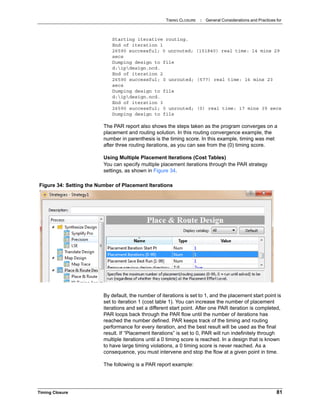 TIMING CLOSURE : General Considerations and Practices for
Timing Closure 81
Starting iterative routing.
End of iteration 1
26590 successful; 0 unrouted; (151840) real time: 14 mins 29
secs
Dumping design to file
d:ipdesign.ncd.
End of iteration 2
26590 successful; 0 unrouted; (577) real time: 16 mins 23
secs
Dumping design to file
d:ipdesign.ncd.
End of iteration 3
26590 successful; 0 unrouted; (0) real time: 17 mins 39 secs
Dumping design to file
The PAR report also shows the steps taken as the program converges on a
placement and routing solution. In this routing convergence example, the
number in parenthesis is the timing score. In this example, timing was met
after three routing iterations, as you can see from the (0) timing score.
Using Multiple Placement Iterations (Cost Tables)
You can specify multiple placement iterations through the PAR strategy
settings, as shown in Figure 34.
By default, the number of iterations is set to 1, and the placement start point is
set to iteration 1 (cost table 1). You can increase the number of placement
iterations and set a different start point. After one PAR iteration is completed,
PAR loops back through the PAR flow until the number of iterations has
reached the number defined. PAR keeps track of the timing and routing
performance for every iteration, and the best result will be used as the final
result. If “Placement Iterations” is set to 0, PAR will run indefinitely through
multiple iterations until a 0 timing score is reached. In a design that is known
to have large timing violations, a 0 timing score is never reached. As a
consequence, you must intervene and stop the flow at a given point in time.
The following is a PAR report example:
Figure 34: Setting the Number of Placement Iterations
 
