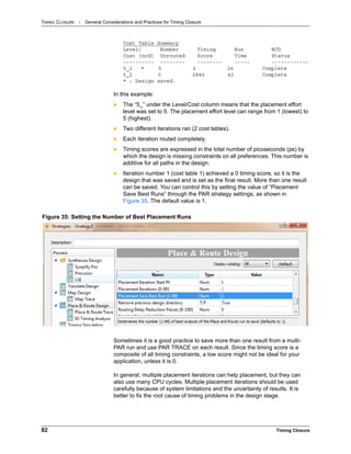 TIMING CLOSURE : General Considerations and Practices for Timing Closure
82 Timing Closure
Cost Table Summary
Level/ Number Timing Run NCD
Cost [ncd] Unrouted Score Time Status
---------- -------- -------- ----- ------------
5_1 * 0 0 26 Complete
5_2 0 2846 42 Complete
* : Design saved.
In this example:
 The “5_” under the Level/Cost column means that the placement effort
level was set to 5. The placement effort level can range from 1 (lowest) to
5 (highest).
 Two different iterations ran (2 cost tables).
 Each iteration routed completely.
 Timing scores are expressed in the total number of picoseconds (ps) by
which the design is missing constraints on all preferences. This number is
additive for all paths in the design.
 Iteration number 1 (cost table 1) achieved a 0 timing score, so it is the
design that was saved and is set as the final result. More than one result
can be saved. You can control this by setting the value of “Placement
Save Best Runs” through the PAR strategy settings, as shown in
Figure 35. The default value is 1.
Sometimes it is a good practice to save more than one result from a multi-
PAR run and use PAR TRACE on each result. Since the timing score is a
composite of all timing constraints, a low score might not be ideal for your
application, unless it is 0.
In general, multiple placement iterations can help placement, but they can
also use many CPU cycles. Multiple placement iterations should be used
carefully because of system limitations and the uncertainty of results. It is
better to fix the root cause of timing problems in the design stage.
Figure 35: Setting the Number of Best Placement Runs
 