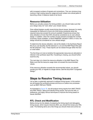 TIMING CLOSURE : Attacking Timing Issues
Timing Closure 85
with increased numbers of signals and connections. This can introduce long
routing or high routing resource usage and push certain non-critical paths to
becoming critical. A balance needs to be found.
Resource Utilization
Before you actually analyze the timing problem, you should make sure that
your design does not “over utilize” your chosen device.
Over-utilized designs usually cause timing closure issues, because it is nearly
impossible for Diamond to honor all of the timing constraints when the
required resources exceed the amount available. Experiences shows that
slice utilization of more than 85% should be considered as an over-utilized
design. In addition, when the number of clock domains exceeds the number
of primary clocks available, or block RAM/DSP utilization is 80% or more, the
design should be considered an over-utilized design.
To determine the device utilization, look at the details in the Synthesis Report
file (if you use Synplify, the file extension is .srr) and the MAP Report file (with
the file extension .mrp). These reports can be viewed through either the GUI
or a text editor.
The first thing is to look at whether the appropriate resources are allocated or
inferred in the synthesis report file. If anything is missing, you should further
examine why.
The next step is to check the resource utilization in the MAP Report File.
Make sure that the resource usage does not exceed the recommended
values.
If the resource utilization exceeds the recommended values, you should
recode your HDL or migrate to a larger device. See the document “Congested
Design.”
Steps to Resolve Timing Issues
Let us take a systematic approach to address timing issues. In this section,
we will bypass the synthesis process and focus on Lattice core processes
such as MAP, PAR and TRACE.
As illustrated in Figure 36, we will analyze timing reports from MAP TRACE
and PAR TRACE, debug and identify timing issues, fine tune the HDL or
preference, and apply various techniques to improve the timing based on
issues identified.
RTL Check and Modification
Before diving into the details of analyzing the timing report and debugging
timing issues, which require intensive effort, you should first review your HDL
code. The following items are a few things you should check and correct as
 