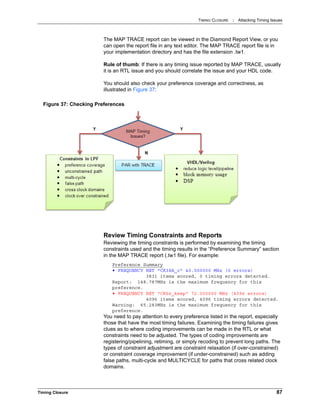 TIMING CLOSURE : Attacking Timing Issues
Timing Closure 87
The MAP TRACE report can be viewed in the Diamond Report View, or you
can open the report file in any text editor. The MAP TRACE report file is in
your implementation directory and has the file extension .tw1.
Rule of thumb: If there is any timing issue reported by MAP TRACE, usually
it is an RTL issue and you should correlate the issue and your HDL code.
You should also check your preference coverage and correctness, as
illustrated in Figure 37:
Review Timing Constraints and Reports
Reviewing the timing constraints is performed by examining the timing
constraints used and the timing results in the “Preference Summary” section
in the MAP TRACE report (.tw1 file). For example:
Preference Summary
• FREQUENCY NET "CK38A_c" 40.000000 MHz (0 errors)
3831 items scored, 0 timing errors detected.
Report: 148.787MHz is the maximum frequency for this
preference.
• FREQUENCY NET "CK66_keep" 72.000000 MHz (4096 errors)
4096 items scored, 4096 timing errors detected.
Warning: 65.283MHz is the maximum frequency for this
preference.
You need to pay attention to every preference listed in the report, especially
those that have the most timing failures. Examining the timing failures gives
clues as to where coding improvements can be made in the RTL or what
constraints need to be adjusted. The types of coding improvements are
registering/pipelining, retiming, or simply recoding to prevent long paths. The
types of constraint adjustment are constraint relaxation (if over-constrained)
or constraint coverage improvement (if under-constrained) such as adding
false paths, multi-cycle and MULTICYCLE for paths that cross related clock
domains.
Figure 37: Checking Preferences
 