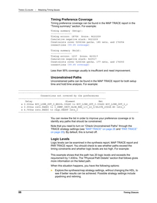 TIMING CLOSURE : Attacking Timing Issues
88 Timing Closure
Timing Preference Coverage
Timing preference coverage can be found in the MAP TRACE report in the
“Timing summary” section. For example:
Timing summary (Setup):
---------------
Timing errors: 18756 Score: 9623209
Cumulative negative slack: 9623209
Constraints cover 5206344 paths, 185 nets, and 176054
connections (99.6% coverage)
Timing summary (Hold):
---------------
Timing errors: 1237 Score: 823517
Cumulative negative slack: 823517
Constraints cover 5206344 paths, 177 nets, and 176050
connections (99.6% coverage)
Less than 95% coverage usually is insufficient and need improvement.
Unconstrained Paths
Unconstrained paths can be found in the MAP TRACE report for both setup
time and hold time analysis. For example:
You can review the list in order to improve your preference coverage or to
identify any paths that should be constrained.
Note that you need to turn on “Check Unconstrained Paths” through the
TRACE strategy settings (see “MAP TRACE” on page 26 and “PAR TRACE”
on page 29). By default, this is turned off.
Logic Levels
Logic levels can be examined in the synthesis report, MAP TRACE report and
PAR TRACE report. You should check to see whether paths exceed the
timing constraints and whether logic levels are too high. For example:
This example shows that the path has 20 logic levels and exceeds the
requirement by 1.430ns. The “Physical Path Details” section that follows gives
more information on the failed path.
When this situation happens, you have the following options:
 Explore the synthesis/map strategy settings, without changing the HDL, to
see if better results can be achieved. Possible strategy settings include
pipelining and retiming.
---------------------------------------------------------------
Connections not covered by the preferences
---------------------------------------------------------------
Delay Element Net
e 0.000ns ECC_LINK_OUT_0_MGIOL.IOLDO to ECC_LINK_OUT_0.IOLDO ECC_LINK_OUT_0_c
e 0.000ns rstn.PADDI to I_SEMF_INIT_GLOB_REG_1/I_22_0/SLICE_20648.B0 rstn_c
e 4.765ns rstn.PADDI to reqn.PADDT rstn_c
 