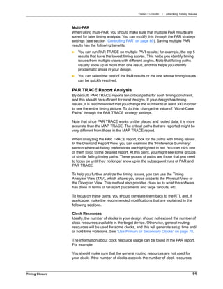 TIMING CLOSURE : Attacking Timing Issues
Timing Closure 91
Multi-PAR
When using multi-PAR, you should make sure that multiple PAR results are
saved for later timing analysis. You can modify this through the PAR strategy
settings (see section “Controlling PAR” on page 80). Saving multiple PAR
results has the following benefits:
 You can run PAR TRACE on multiple PAR results; for example, the top 5
results that have the lowest timing scores. This helps you identify timing
issues from multiple views with different angles. Note that failing paths
usually show up in more than one result, and this helps you identify
problematic areas in your design.
 You can select the best of the PAR results or the one whose timing issues
can be quickly resolved.
PAR TRACE Report Analysis
By default, PAR TRACE reports ten critical paths for each timing constraint,
and this should be sufficient for most designs. If your design has timing
issues, it is recommended that you change the number to at least 300 in order
to see the entire timing picture. To do this, change the value of “Worst-Case
Paths” through the PAR TRACE strategy settings.
Note that since PAR TRACE works on the placed and routed data, it is more
accurate than the MAP TRACE. The critical paths that are reported might be
very different from those in the MAP TRACE report.
When analyzing the PAR TRACE report, look for the paths with timing issues.
In the Diamond Report View, you can examine the “Preference Summary”
section where all failing preferences are highlighted in red. You can click one
of them to go to the detailed report. At this point, you might see some groups
of similar failing timing paths. These groups of paths are those that you need
to focus on until they no longer show up in the subsequent runs of PAR and
PAR TRACE.
To help you further analyze the timing issues, you can use the Timing
Analyzer View (TAV), which allows you cross-probe to the Physical View or
the Floorplan View. This method also provides clues as to what the software
has done in terms of far-apart placements and large fanouts, etc.
To focus on these paths, you should correlate them back to the RTL and, if
applicable, make the recommended modifications that are explained in the
following sections.
Clock Resources
Ideally, the number of clocks in your design should not exceed the number of
clock resources available in the target device. Otherwise, general routing
resources will be used for some clocks, and this will generate setup time and/
or hold time violations. See “Use Primary or Secondary Clocks” on page 78.
The information about clock resource usage can be found in the PAR report.
For example:
You should make sure that the general routing resources are not used for
your clock. If the number of clocks exceeds the number of clock resources
 