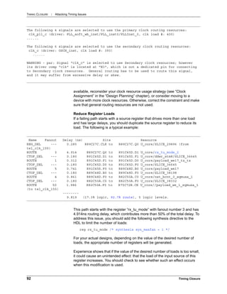 TIMING CLOSURE : Attacking Timing Issues
92 Timing Closure
available, reconsider your clock resource usage strategy (see “Clock
Assignment” in the “Design Planning” chapter), or consider moving to a
device with more clock resources. Otherwise, correct the constraint and make
sure that general routing resources are not used.
Reduce Register Loads
If a failing path starts with a source register that drives more than one load
and has large delays, you should duplicate the source register to reduce its
load. The following is a typical example:
This path starts with the register “rx_tu_mode” with fanout number 3 and has
4.914ns routing delay, which contributes more than 50% of the total delay. To
address this issue, you should add the following synthesis directive to the
HDL to limit the number of loads:
reg rx_tu_mode /* synthesis syn_maxfan = 1 */
For your actual designs, depending on the value of the desired number of
loads, the appropriate number of registers will be generated.
Experience shows that if the value of the desired number of loads is too small,
it could cause an unintended effect: that the load of the input source of this
register increases. You should check to see whether such an effect occurs
when this modification is used.
The following 4 signals are selected to use the primary clock routing resources:
clk_pll_c (driver: PLL_soft_wb_inst/PLL_inst0/PLLInst_0, clk load #: 400)
......
The following 6 signals are selected to use the secondary clock routing resources:
clk_c (driver: OSCH_inst, clk load #: 393)
......
WARNING - par: Signal "clk_c" is selected to use Secondary clock resources; however
its driver comp "clk" is located at "N3", which is not a dedicated pin for connecting
to Secondary clock resources. General routing has to be used to route this signal,
and it may suffer from excessive delay or skew.
Name Fanout Delay (ns) Site Resource
REG_DEL --- 0.285 R89C27C.CLK to R89C27C.Q0 U_core/SLICE_29896 (from
tel_clk_155)
ROUTE 3 4.914 R89C27C.Q0 to R91C45D.D1 U_core/rx_tu_mode_2
CTOF_DEL --- 0.180 R91C45D.D1 to R91C45D.F1 U_core/ddwr_stm8/SLICE_36645
ROUTE 1 0.312 R91C45D.F1 to R91C45D.D0 U_core/payload_we17_tz_tz
CTOF_DEL --- 0.180 R91C45D.D0 to R91C45D.F0 U_core/SLICE_36645
ROUTE 5 0.741 R91C45D.F0 to R89C48D.B0 U_core/payload_we17
CTOF_DEL --- 0.180 R89C48D.B0 to R89C48D.F0 U_core/SLICE_38198
ROUTE 4 0.861 R89C48D.F0 to R82C50A.C0 U_core/nxt_bcnt_0_sqmuxa_1
CTOF_DEL --- 0.180 R82C50A.C0 to R82C50A.F0 U_core/SLICE_38332
ROUTE 50 1.986 R82C50A.F0 to R75C72B.CE U_core//payload_we_1_sqmuxa_1
(to tel_clk_155)
--------
9.819 (17.3% logic, 92.7% route), 5 logic levels.
 