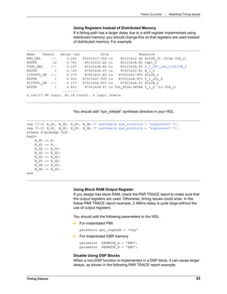 TIMING CLOSURE : Attacking Timing Issues
Timing Closure 93
Using Registers Instead of Distributed Memory
If a failing path has a larger delay due to a shift register implemented using
distributed memory, you should change this so that registers are used instead
of distributed memory. For example:
You should add “syn_srlstyle” synthesis directive in your HDL:
Using Block RAM Output Register
If you design has block RAM, check the PAR TRACE report to make sure that
the output registers are used. Otherwise, timing issues could arise. In the
follow PAR TRACE report example, 2.484ns delay is quite large without the
use of output registers:
You should add the following parameters to the HDL:
 For instantiated PMI
parameter pmi_regmode = "reg”
 For Instantiated EBR memory
parameter REGMODE_A = "REG";
parameter REGMODE_B = "REG";
Disable Using DSP Blocks
When a non-DSP function is implemented in a DSP block, it can cause larger
delays, as shown in the following PAR TRACE report example:
Name Fanout Delay (ns) Site Resource
REG_DEL --- 0.243 R51C141C.CLK to R51C141C.Q0 SLICE_15 (from CLK_c)
ROUTE 12 0.760 R51C141C.Q0 to R51C143A.A0 tmp1_0
CTOF_DEL --- 0.147 R51C143A.A0 to R51C143A.F0 B_1_CR7_ram_0/SLICE_9
ROUTE 1 2.725 R75C143A.F0 to R75C142C.B1 B_1_4
C1TOFCO_DE --- 0.277 R75C142C.B1 to R75C142C.FCO SLICE_3
ROUTE 1 0.000 R75C142C.FCO to R75C143A.FCI Y_1_cry_4
FCITOF1_DE --- 0.177 R75C143A.FCI to R75C143A.F1 SLICE_4
ROUTE 1 0.811 R75C143A.F1 to IOL_R52A.OPOSA Y_1_6 (to CLK_c)
--------
5.140(17.9% logic, 83.1% route), 4 logic levels.
reg [7:0] A_d1, A_d2, A_d3, A_d4 /* synthesis syn_srlstyle = “registers” */;
reg [7:0] B_d1, B_d2, B_d3, B_d4 /* synthesis syn_srlstyle = “registers” */;
always @(posedge CLK)
begin
A_d1 <= A;
B_d1 <= B;
A_d2 <= A_d1;
B_d2 <= B_d1;
A_d3 <= A_d2;
B_d3 <= B_d2;
A_d4 <= A_d3;
B_d4 <= B_d3;
end
 