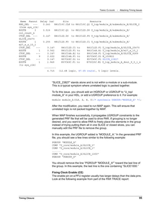 TIMING CLOSURE : Attacking Timing Issues
Timing Closure 95
“SLICE_23827” stands alone and is not within a module or a sub-module.
This is a typical symptom where unrelated logic is packed together.
To fix this issue, you should add an HGROUP or UGROUP to “U_top/
module_A” in your HDL, or add a UGROUP preference to it. For example:
module module_A(CLK, A, B, Y)/* synthesis UGROUP=“MODULE_A” */;
After the modification, you need to run MAP again. This will ensure that
unrelated logic is not packed together by MAP.
When MAP finishes successfully, it propagates UGROUP constraints to the
generated PRF file that will be used to drive PAR. If grouping is no longer
desired, and you want to allow PAR to freely place the elements in the group
instead of trying putting them all in one SLICE or closed slices, you can
manually edit the PRF file to remove the group.
In this example, the UGROUP added is “MODULE_A.” In the generated PRF
file, you should see a few lines similar to the following example:
PGROUP "MODULE_A"
COMP "U_core/module_A/SLICE_0"
COMP "U_core/module_A/SLICE_1"
......
COMP "U_core/module_A/SLICE_1000"
PGROUP "PGROUP_X"
You should remove the line “PGROUP "MODULE_A"” toward the last line of
the group. In this example, the last line is the one containing “SLICE1000.”
Fixing Clock Enable (CE)
The enable pin on a PFU register usually has larger delays than the data pins.
Look at the following example from part of the PAR TRACE report:
Name Fanout Delay (ns) Site Resource
REG_DEL --- 0.243 R81C10C.CLK to R81C10C.Q1 U_top/module_A/submodule_B/SLICE_2
(from sys_clk)
ROUTE 3 0.516 R81C10C.Q1 to R81C12D.D0 U_top/module_A/submodule_B/
col_count_4
CTOF_DEL --- 0.147 R81C12D.D0 to R81C12D.F0 U_top/module_A/submodule_B/
SLICE_25670
ROUTE 1 0.255 R81C12D.F0 to R81C12D.C1 U_top/module_A/submodule_B/
m27_e_s_10_1
CTOF_DEL --- 0.147 R81C12D.C1 to R81C12D.F1 U_top/module_A/SLICE_25670
ROUTE 1 0.562 R81C12D.F1 to R81C14A.A1 U_top/module_A/m27_s_10_1
CTOF_DEL --- 0.147 R81C14A.A1 to R81C14A.F1 U_top/module_A/SLICE_9269
ROUTE 9 2.602 R81C14A.F1 to R57C49C.D1 N_150822
CTOF_DEL --- 0.147 R57C49C.D1 to R57C49C.F1 SLICE_23827
ROUTE 1 1.949 R57C49C.F1 to R75C25C.M1 U_top_module_A_dout_9_0_i_4
(to sys_clk)
--------
6.715 (12.4% logic, 87.6% route), 5 logic levels.
 
