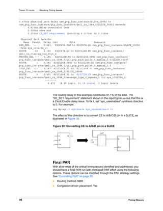 TIMING CLOSURE : Attacking Timing Issues
96 Timing Closure
The routing delay in this example contributes 91.1% of the total. The
“CE_SET requirement” statement shown in the report gives a clue that this is
a Clock Enable delay issue. To fix it, set “syn_useenables” synthesis directive
to 0. For example:
reg Myreg /* synthesis syn_useenables=0 */
The effect of this directive is to convert CE to A/B/C/D pin in a SLICE, as
illustrated in Figure 39.
Final PAR
With all or most of the critical timing issues identified and addressed, you
should have a final PAR run with increased PAR effort using the following
options. These options can be modified through the PAR strategy settings.
See “Controlling PAR” on page 80.
 Routing method: NBR
 Congestion driven placement: Yes
6.473ns physical path delay oam_ptp_func_instance/SLICE_19092 to
oam_ptp_func_instance/ptp_func_instance/gmii_rx_1588_0/SLICE_34361 exceeds
6.410ns delay constraint less
0.000ns skew and
0.253ns CE_SET requirement (totaling 6.157ns) by 0.316ns
Physical Path Details:
Name Fanout Delay (ns) Site Resource
REG_DEL --- 0.243 R32C67A.CLK to R32C67A.Q1 oam_ptp_func_instance/SLICE_19092
(from sys_clk125m_c)
ROUTE 28 3.155 R32C67A.Q1 to R20C126B.M0 oam_ptp_func_instance/
gmii_rx_vlantag_ind_dly1_4
MTOOFX_DEL --- 0.186 R20C126B.M0 to R20C126B.OFX0 oam_ptp_func_instance/
ptp_func_instance/gmii_rx_1588_0/un1_ptp_pack_pulse_0_sqmuxa_3_0/SLICE_40297
ROUTE 1 0.341 R20C126B.OFX0 to R21C126A.D1 oam_ptp_func_instance/
ptp_func_instance/gmii_rx_1588_0/un1_ptp_pack_pulse_0_sqmuxa_3_0
CTOF_DEL --- 0.147 R21C126A.D1 to R21C126A.F1 oam_ptp_func_instance/
ptp_func_instance/gmii_rx_1588_0/SLICE_28586
ROUTE 6 2.401 R21C126A.F1 to R23C72B.CE oam_ptp_func_instance/
ptp_func_instance/gmii_rx_1588_0/message_type_0_sqmuxa_i (to sys_clk125m_c)
--------
6.473 (8.9% logic, 91.1% route), 3 logic levels.
Figure 39: Converting CE to A/B/D pin in a SLICE
 