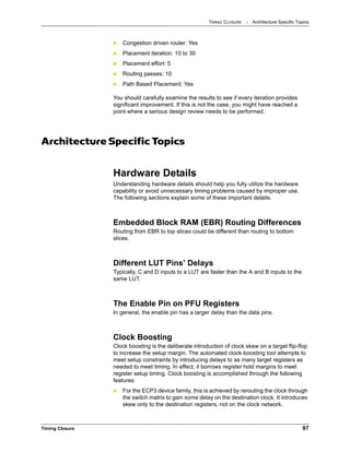 TIMING CLOSURE : Architecture Specific Topics
Timing Closure 97
 Congestion driven router: Yes
 Placement iteration: 10 to 30
 Placement effort: 5
 Routing passes: 10
 Path Based Placement: Yes
You should carefully examine the results to see if every iteration provides
significant improvement. If this is not the case, you might have reached a
point where a serious design review needs to be performed.
Architecture Specific Topics
Hardware Details
Understanding hardware details should help you fully utilize the hardware
capability or avoid unnecessary timing problems caused by improper use.
The following sections explain some of these important details.
Embedded Block RAM (EBR) Routing Differences
Routing from EBR to top slices could be different than routing to bottom
slices.
Different LUT Pins’ Delays
Typically, C and D inputs to a LUT are faster than the A and B inputs to the
same LUT.
The Enable Pin on PFU Registers
In general, the enable pin has a larger delay than the data pins.
Clock Boosting
Clock boosting is the deliberate introduction of clock skew on a target flip-flop
to increase the setup margin. The automated clock-boosting tool attempts to
meet setup constraints by introducing delays to as many target registers as
needed to meet timing. In effect, it borrows register hold margins to meet
register setup timing. Clock boosting is accomplished through the following
features:
 For the ECP3 device family, this is achieved by rerouting the clock through
the switch matrix to gain some delay on the destination clock. It introduces
skew only to the destination registers, not on the clock network.
 