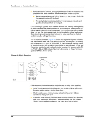 TIMING CLOSURE : Architecture Specific Topics
98 Timing Closure
 For certain device families, every programmable flip-flop in the device has
programmable delay elements before clock inputs for this purpose.
 A 4-tap delay cell structure in front of the clock port of every flip-flop in
the device (includes I/O flip-flops)
 The ability to borrow clock cycle time from one easily met path and
give this time to a difficult-to-meet path
Clock boosting is typically most useful in designs that are only missing timing
on a few paths for one or two preferences. If the design is missing timing by
over a few nanoseconds on any given path, clock boosting cannot schedule
skew in a way that eliminates enough timing to make the critical preference.
Clock boosting run times can be shortened by using a preference file that
contains only the failing preferences.
The example illustrated in Figure 40 shows two register-to-register transfers
that both need to meet the 10-ns period constraint. By using the DEL2 delay
cell to delay the clock input on flip-flop FF_2, the first register transfer makes
its period constraint with a new minimum period of approximately 9.7 ns, and
the second register transfer makes its period constraint by approximately 8.3
ns. The D1, D2, and D3 delays shown vary, depending on the performance
grade and FPGA device family.
Other important considerations on the practicality of using clock boosting:
 Some circuits show much improvement, but others show no gain. Clock
boosting results are very design-dependent.
 Clock boosting uses minimum delay values that have not yet been
validated at the system level.
 Automatic clock boosting identifies skew and hold-time issues. However,
after clock boosting is performed, it is recommended that you run PAR
TRACE hold analysis to make sure that there is no hold violation.
Figure 40: Clock Boosting
 