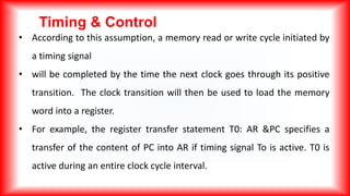 Timing & Control
• According to this assumption, a memory read or write cycle initiated by
a timing signal
• will be completed by the time the next clock goes through its positive
transition. The clock transition will then be used to load the memory
word into a register.
• For example, the register transfer statement T0: AR &PC specifies a
transfer of the content of PC into AR if timing signal To is active. T0 is
active during an entire clock cycle interval.
 