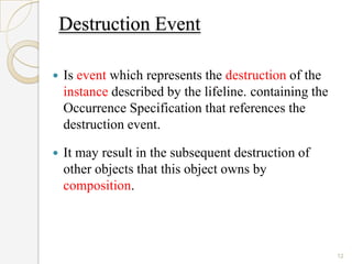 Destruction Event

   Is event which represents the destruction of the
    instance described by the lifeline. containing the
    Occurrence Specification that references the
    destruction event.

   It may result in the subsequent destruction of
    other objects that this object owns by
    composition.



                                                         12
 