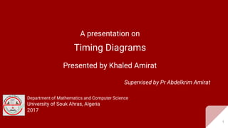 A presentation on
Timing Diagrams
Presented by Khaled Amirat
Supervised by Pr Abdelkrim Amirat
Department of Mathematics and Computer Science
University of Souk Ahras, Algeria
2017
1
 